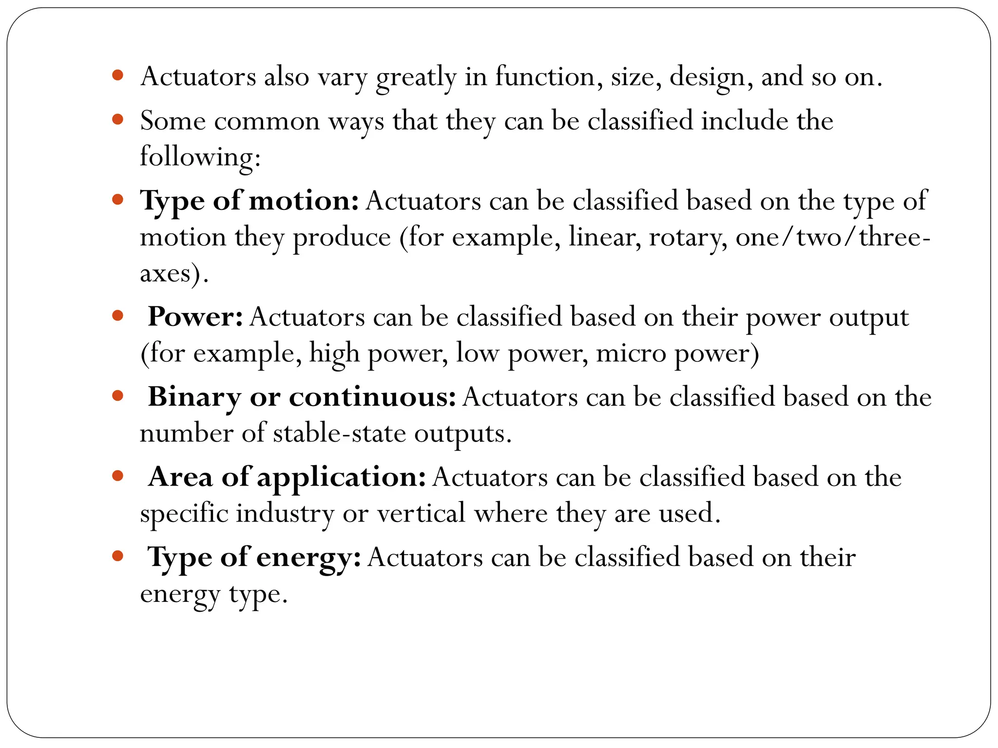  Actuators also vary greatly in function, size, design, and so on.
 Some common ways that they can be classified include the
following:
 Type of motion: Actuators can be classified based on the type of
motion they produce (for example, linear, rotary, one/two/three-
axes).
 Power: Actuators can be classified based on their power output
(for example, high power, low power, micro power)
 Binary or continuous:Actuators can be classified based on the
number of stable-state outputs.
 Area of application:Actuators can be classified based on the
specific industry or vertical where they are used.
 Type of energy:Actuators can be classified based on their
energy type.
 