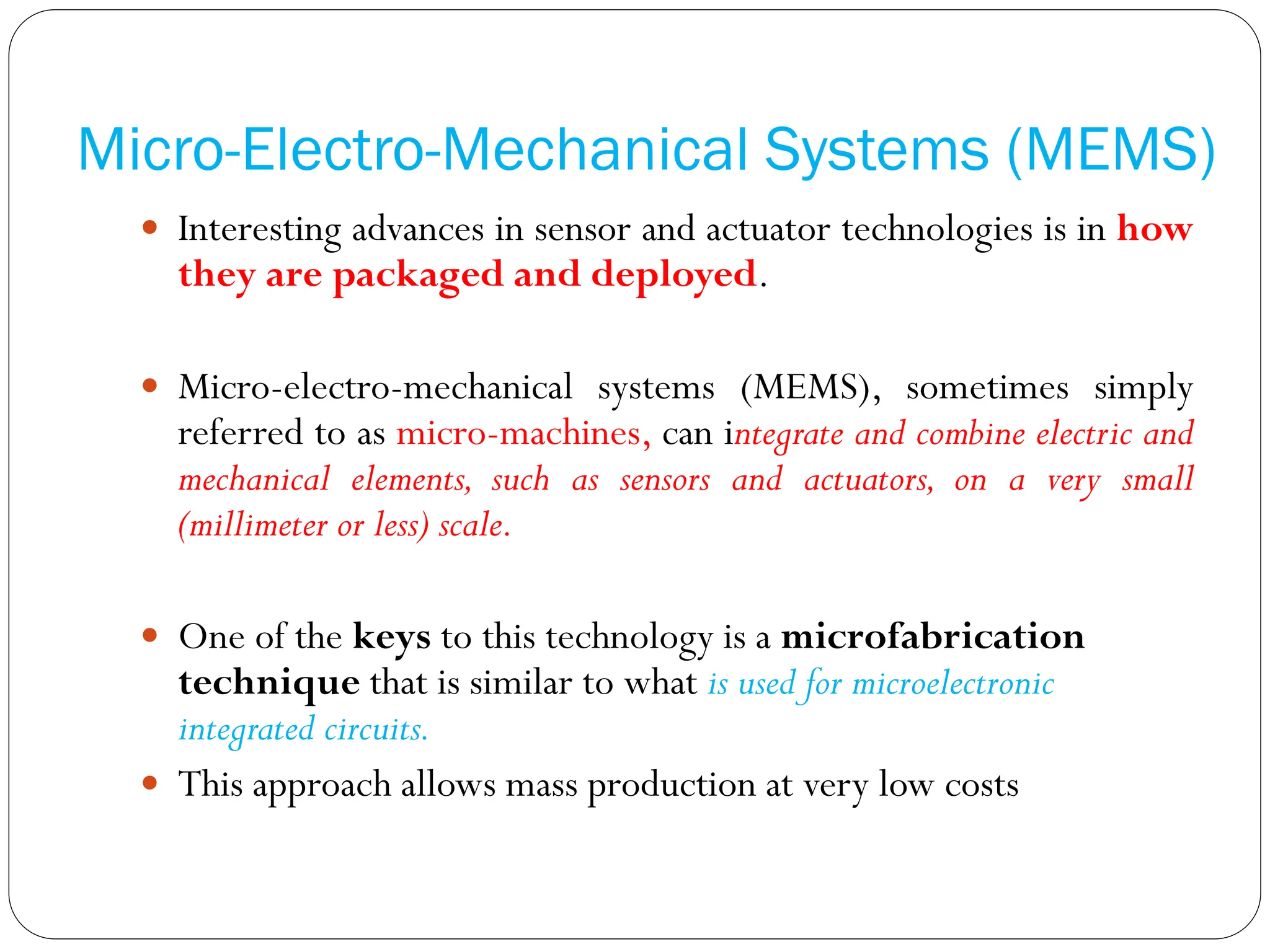 Micro-Electro-Mechanical Systems (MEMS)
 Interesting advances in sensor and actuator technologies is in how
they are packaged and deployed.
 Micro-electro-mechanical systems (MEMS), sometimes simply
referred to as micro-machines, can integrate and combine electric and
mechanical elements, such as sensors and actuators, on a very small
(millimeter or less) scale.
 One of the keys to this technology is a microfabrication
technique that is similar to what is used for microelectronic
integrated circuits.
 This approach allows mass production at very low costs
 