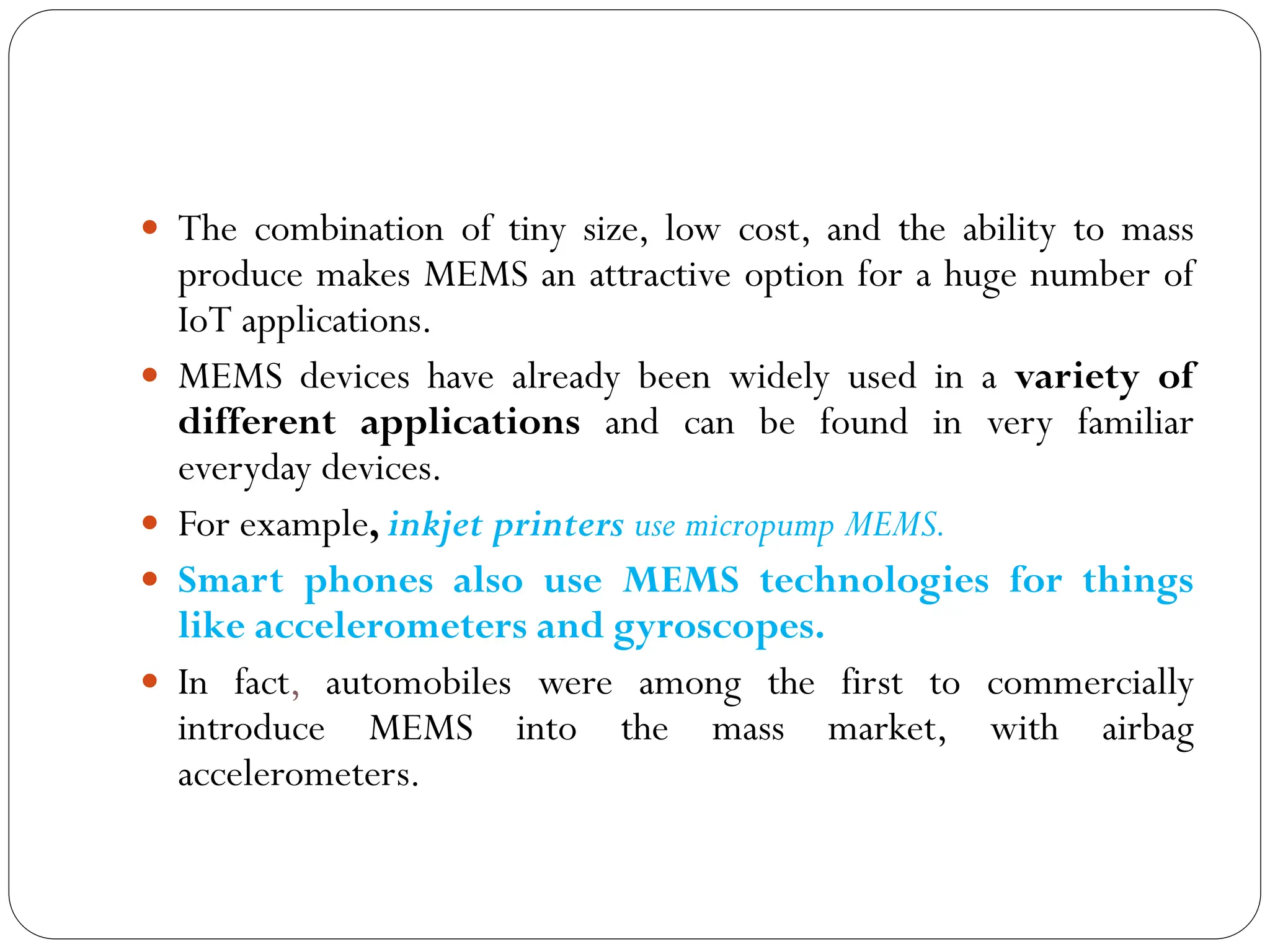  The combination of tiny size, low cost, and the ability to mass
produce makes MEMS an attractive option for a huge number of
IoT applications.
 MEMS devices have already been widely used in a variety of
different applications and can be found in very familiar
everyday devices.
 For example, inkjet printers use micropump MEMS.
 Smart phones also use MEMS technologies for things
like accelerometers and gyroscopes.
 In fact, automobiles were among the first to commercially
introduce MEMS into the mass market, with airbag
accelerometers.
 