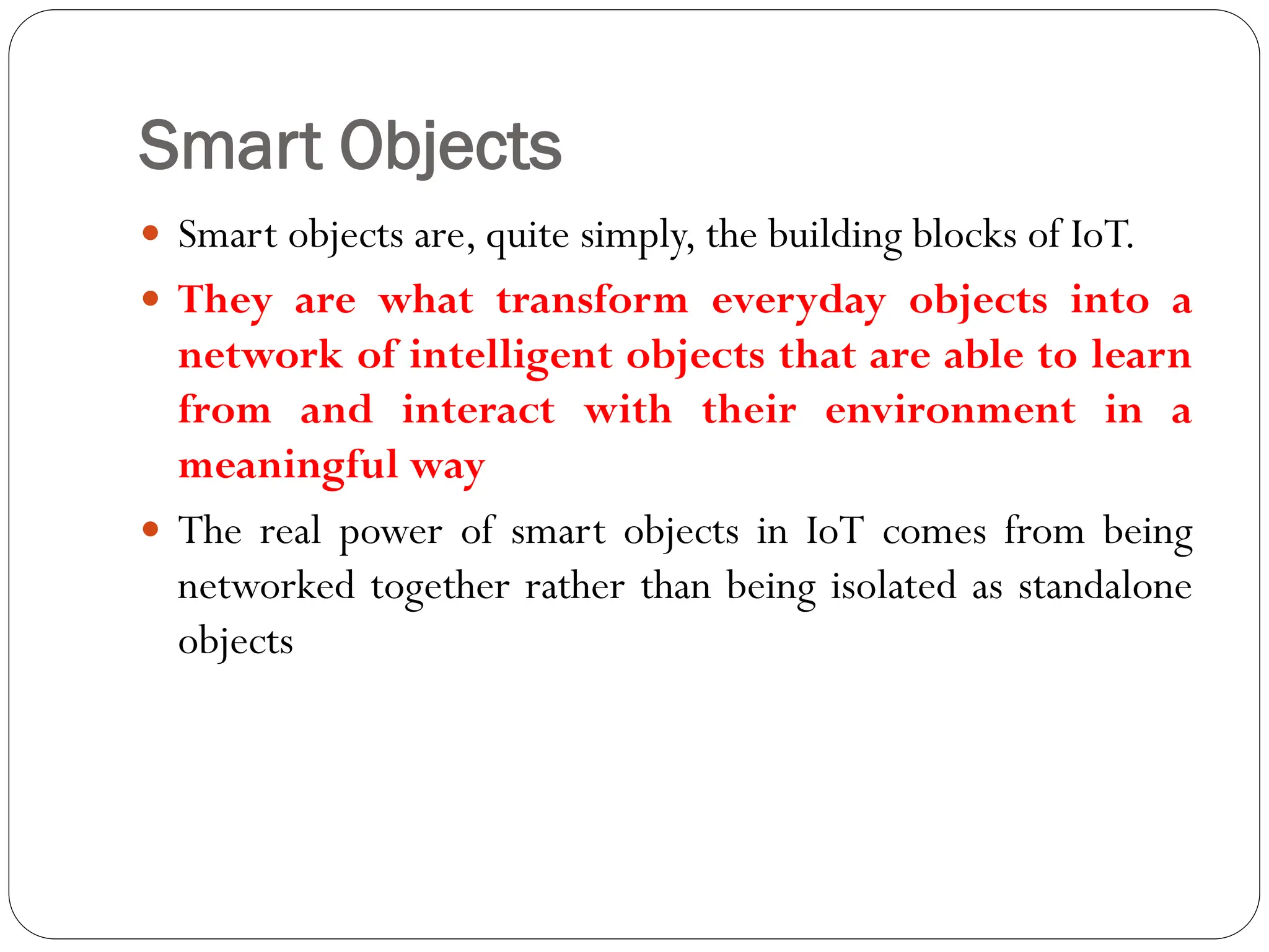 Smart Objects
 Smart objects are, quite simply, the building blocks of IoT.
 They are what transform everyday objects into a
network of intelligent objects that are able to learn
from and interact with their environment in a
meaningful way
 The real power of smart objects in IoT comes from being
networked together rather than being isolated as standalone
objects
 