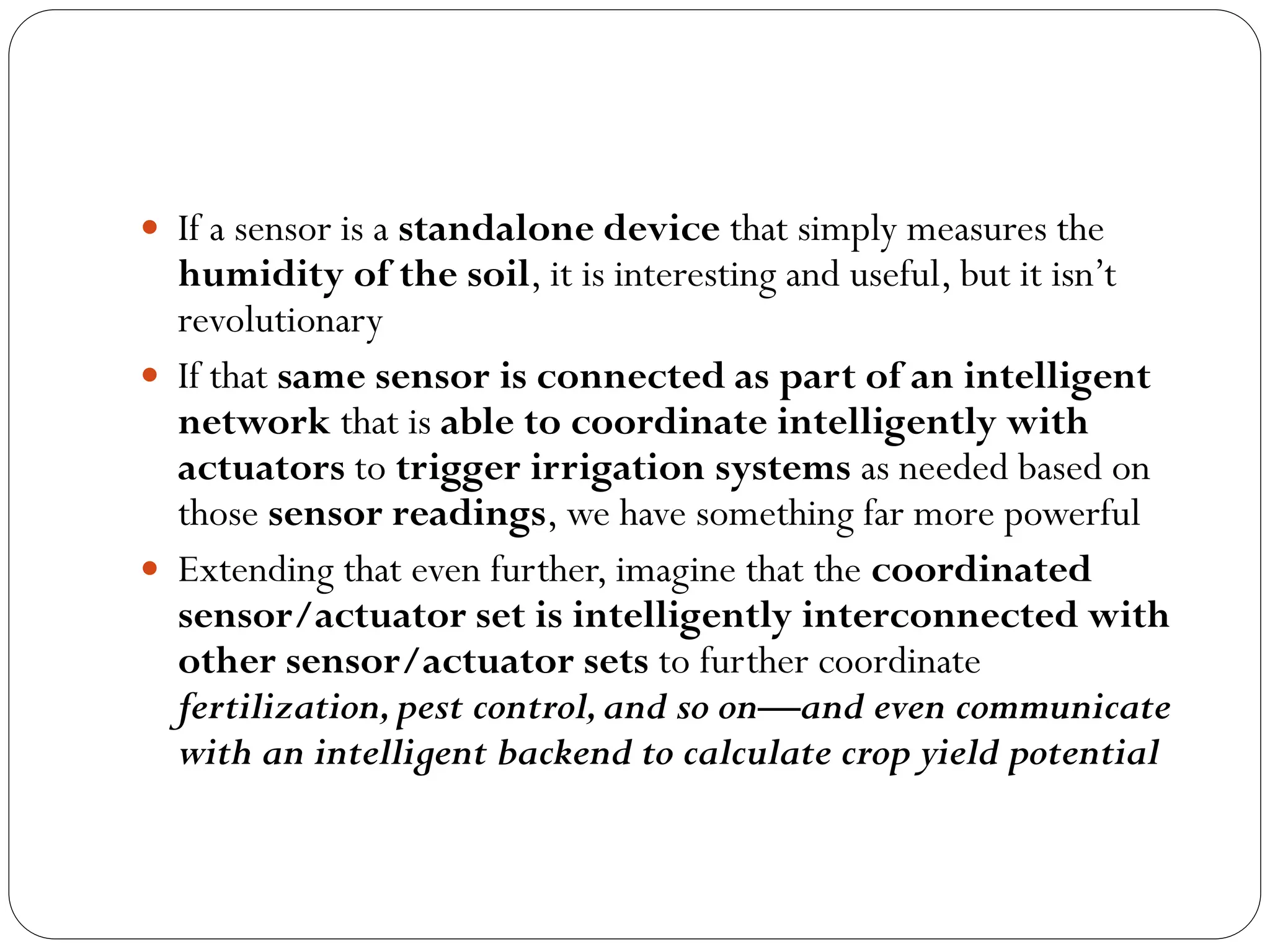  If a sensor is a standalone device that simply measures the
humidity of the soil, it is interesting and useful, but it isn’t
revolutionary
 If that same sensor is connected as part of an intelligent
network that is able to coordinate intelligently with
actuators to trigger irrigation systems as needed based on
those sensor readings, we have something far more powerful
 Extending that even further, imagine that the coordinated
sensor/actuator set is intelligently interconnected with
other sensor/actuator sets to further coordinate
fertilization,pest control,and so on—and even communicate
with an intelligent backend to calculate crop yield potential
 