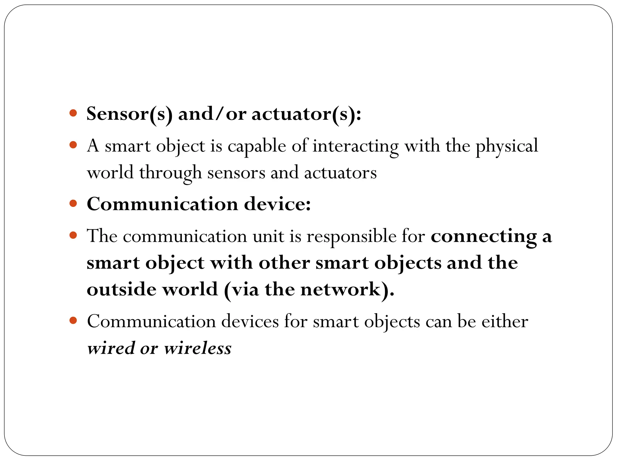  Sensor(s) and/or actuator(s):
 A smart object is capable of interacting with the physical
world through sensors and actuators
 Communication device:
 The communication unit is responsible for connecting a
smart object with other smart objects and the
outside world (via the network).
 Communication devices for smart objects can be either
wired or wireless
 