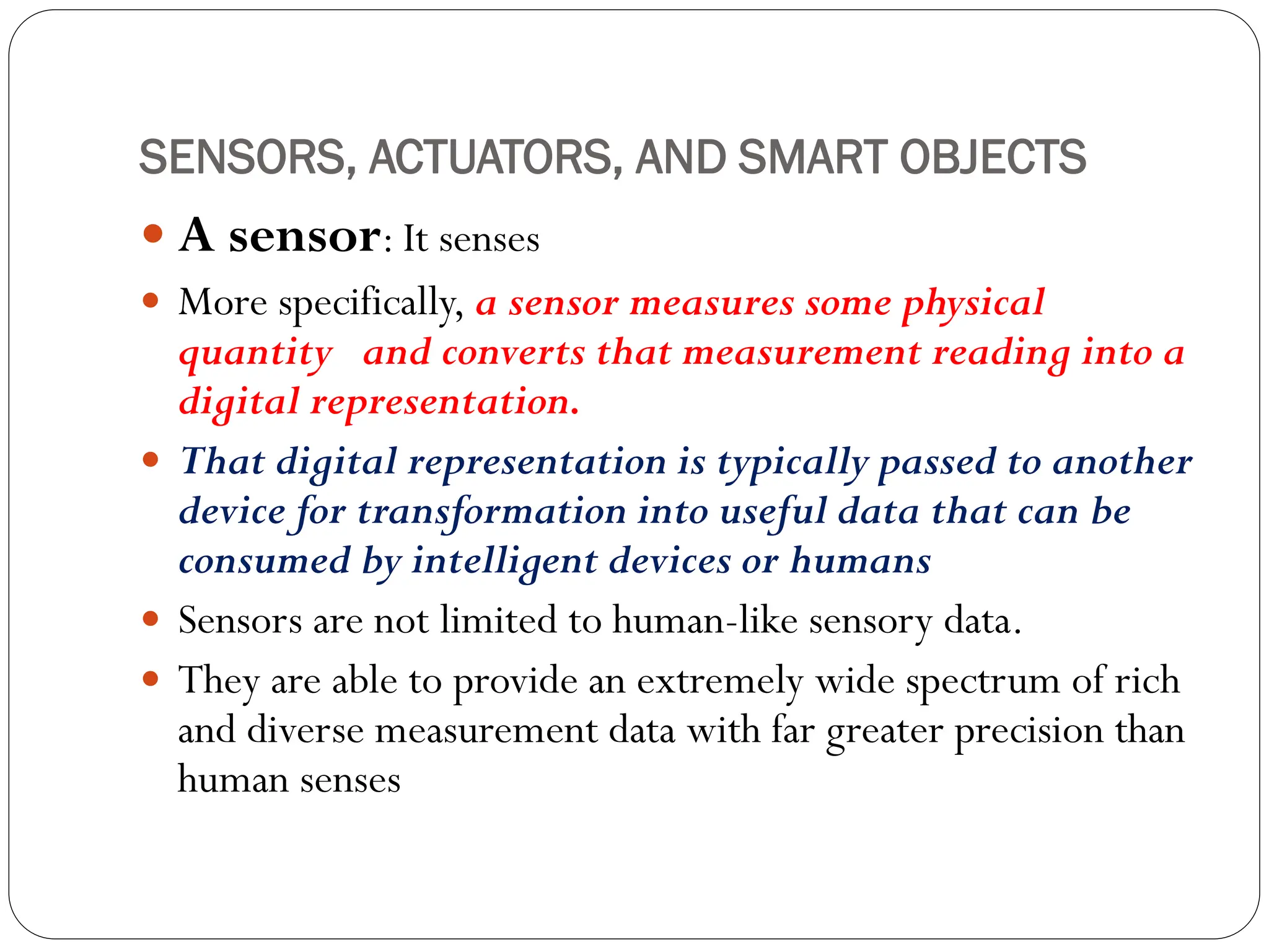 SENSORS, ACTUATORS, AND SMART OBJECTS
 A sensor: It senses
 More specifically, a sensor measures some physical
quantity and converts that measurement reading into a
digital representation.
 That digital representation is typically passed to another
device for transformation into useful data that can be
consumed by intelligent devices or humans
 Sensors are not limited to human-like sensory data.
 They are able to provide an extremely wide spectrum of rich
and diverse measurement data with far greater precision than
human senses
 