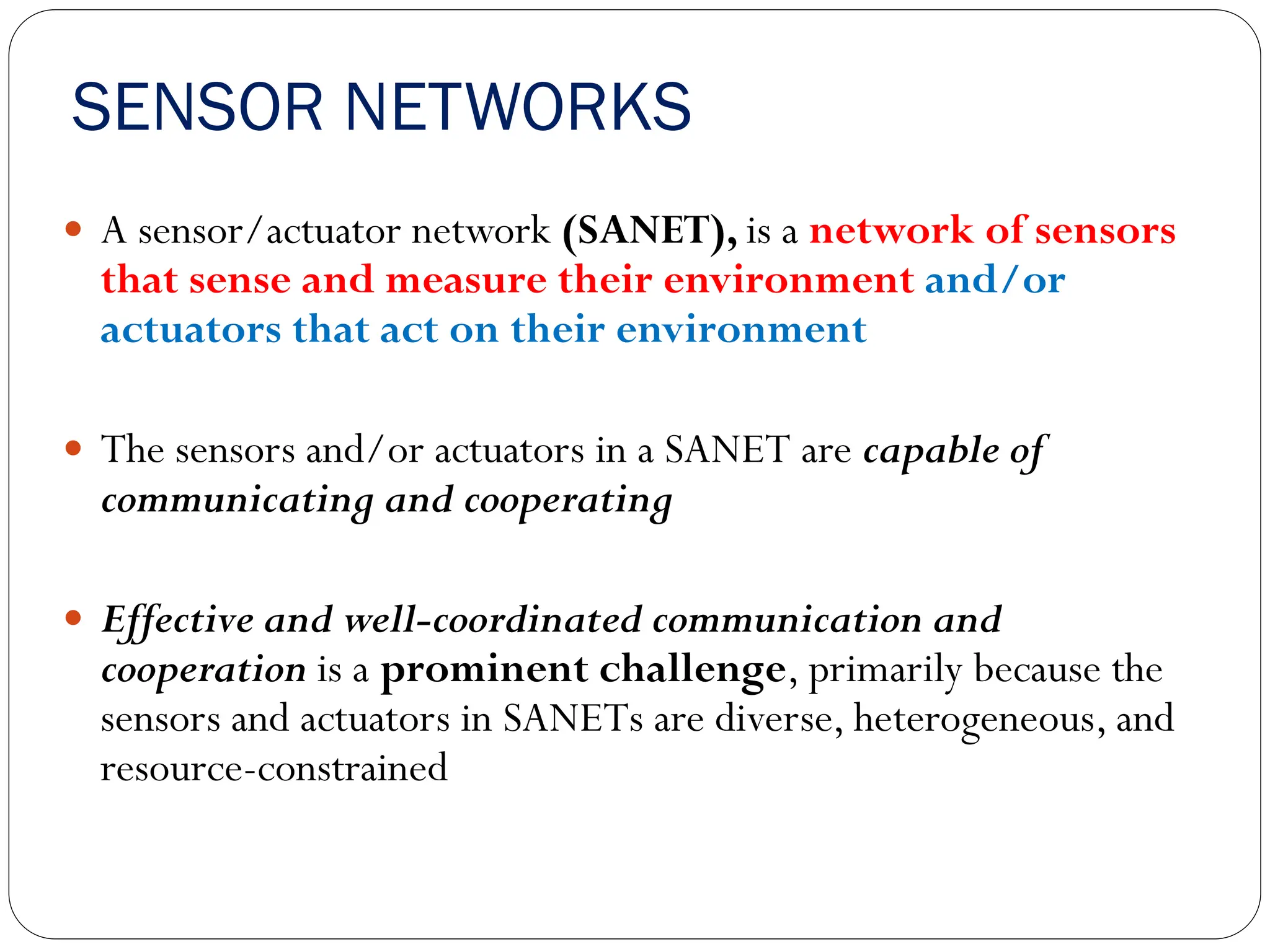 SENSOR NETWORKS
 A sensor/actuator network (SANET), is a network of sensors
that sense and measure their environment and/or
actuators that act on their environment
 The sensors and/or actuators in a SANET are capable of
communicating and cooperating
 Effective and well-coordinated communication and
cooperation is a prominent challenge, primarily because the
sensors and actuators in SANETs are diverse, heterogeneous, and
resource-constrained
 