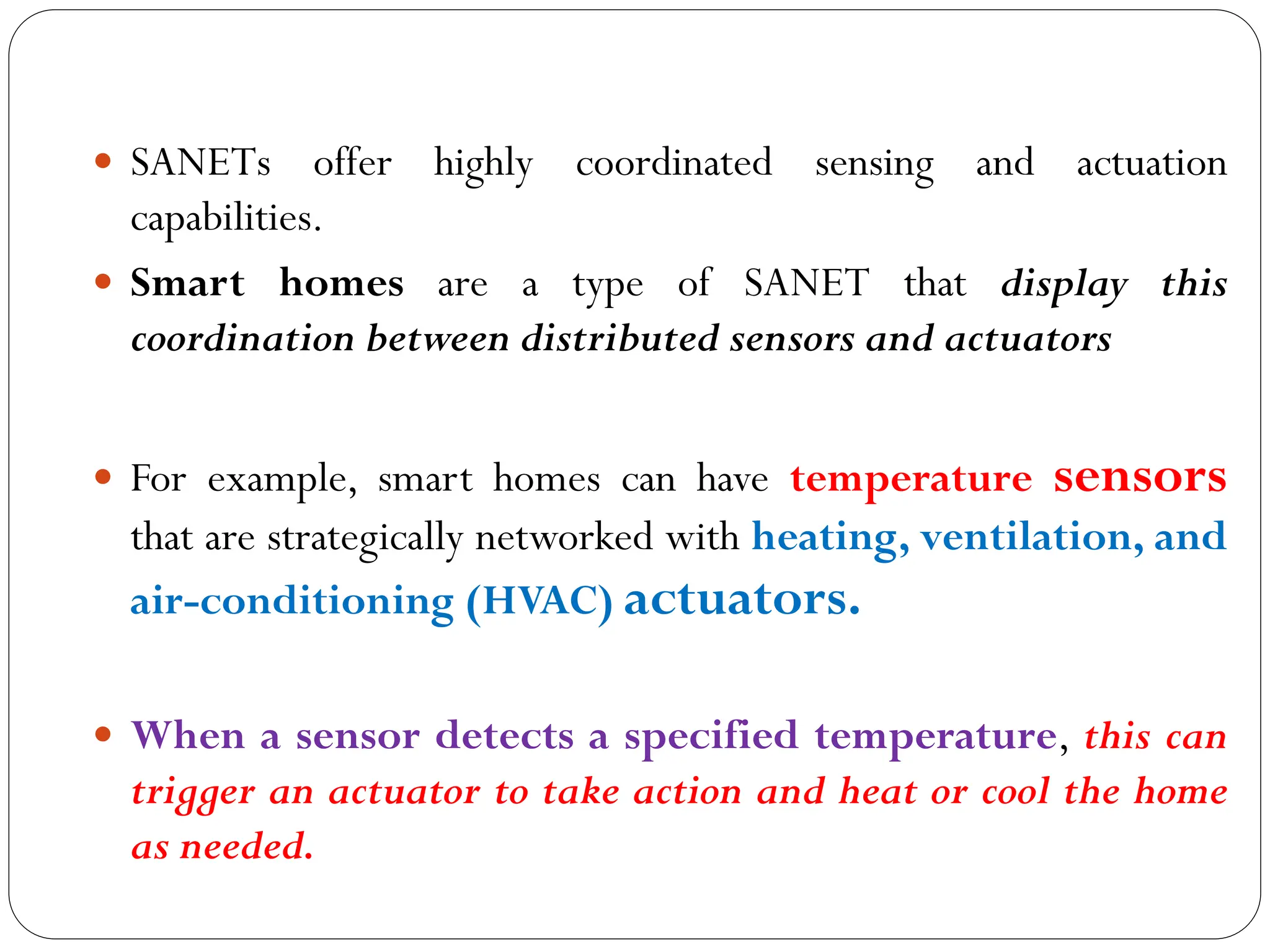  SANETs offer highly coordinated sensing and actuation
capabilities.
 Smart homes are a type of SANET that display this
coordination between distributed sensors and actuators
 For example, smart homes can have temperature sensors
that are strategically networked with heating, ventilation, and
air-conditioning (HVAC) actuators.
 When a sensor detects a specified temperature, this can
trigger an actuator to take action and heat or cool the home
as needed.
 