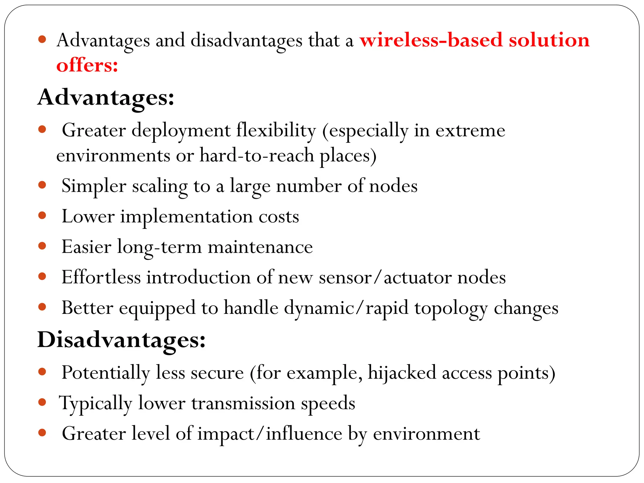  Advantages and disadvantages that a wireless-based solution
offers:
Advantages:
 Greater deployment flexibility (especially in extreme
environments or hard-to-reach places)
 Simpler scaling to a large number of nodes
 Lower implementation costs
 Easier long-term maintenance
 Effortless introduction of new sensor/actuator nodes
 Better equipped to handle dynamic/rapid topology changes
Disadvantages:
 Potentially less secure (for example, hijacked access points)
 Typically lower transmission speeds
 Greater level of impact/influence by environment
 