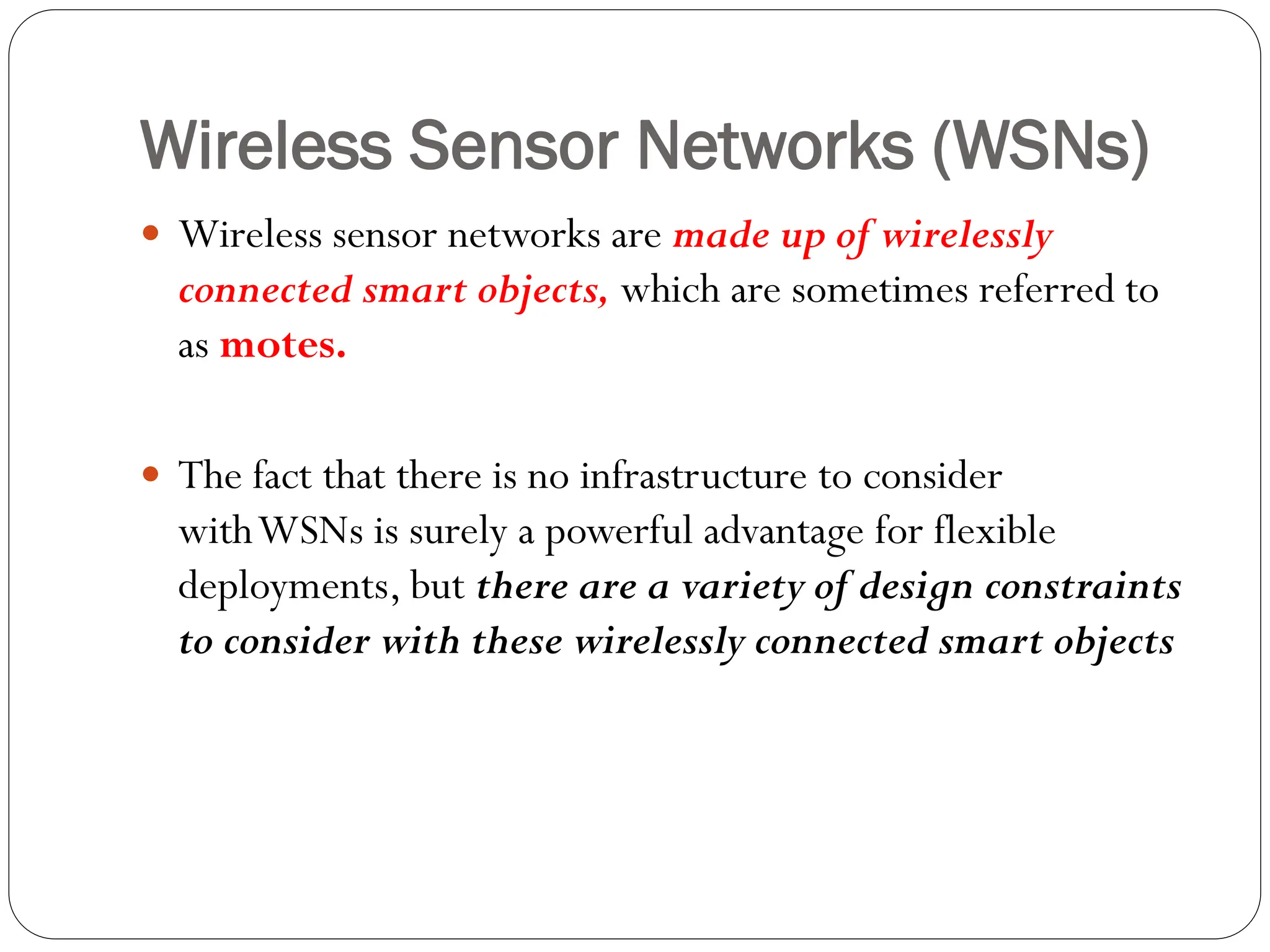 Wireless Sensor Networks (WSNs)
 Wireless sensor networks are made up of wirelessly
connected smart objects, which are sometimes referred to
as motes.
 The fact that there is no infrastructure to consider
withWSNs is surely a powerful advantage for flexible
deployments, but there are a variety of design constraints
to consider with these wirelessly connected smart objects
 