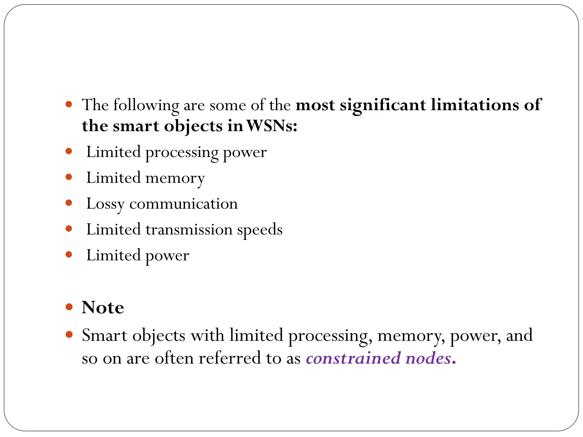  The following are some of the most significant limitations of
the smart objects inWSNs:
 Limited processing power
 Limited memory
 Lossy communication
 Limited transmission speeds
 Limited power
 Note
 Smart objects with limited processing, memory, power, and
so on are often referred to as constrained nodes.
 