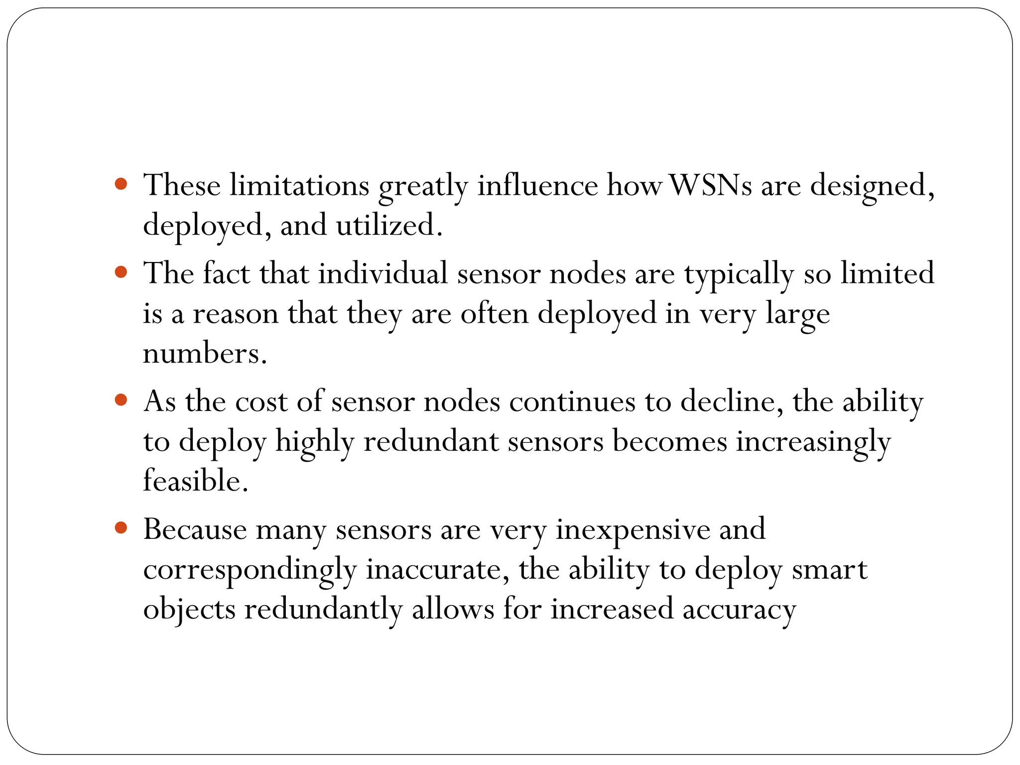  These limitations greatly influence howWSNs are designed,
deployed, and utilized.
 The fact that individual sensor nodes are typically so limited
is a reason that they are often deployed in very large
numbers.
 As the cost of sensor nodes continues to decline, the ability
to deploy highly redundant sensors becomes increasingly
feasible.
 Because many sensors are very inexpensive and
correspondingly inaccurate, the ability to deploy smart
objects redundantly allows for increased accuracy
 