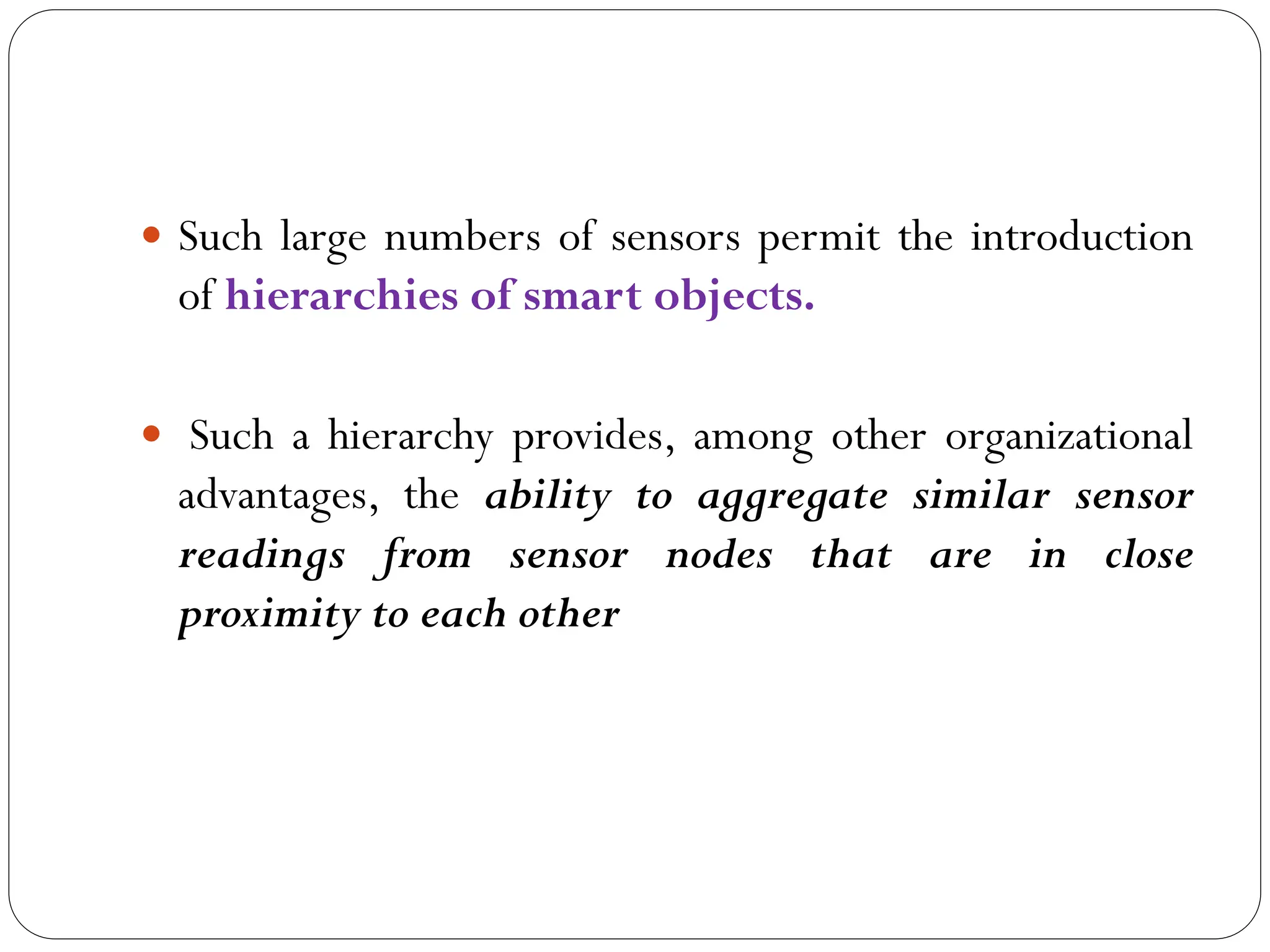  Such large numbers of sensors permit the introduction
of hierarchies of smart objects.
 Such a hierarchy provides, among other organizational
advantages, the ability to aggregate similar sensor
readings from sensor nodes that are in close
proximity to each other
 