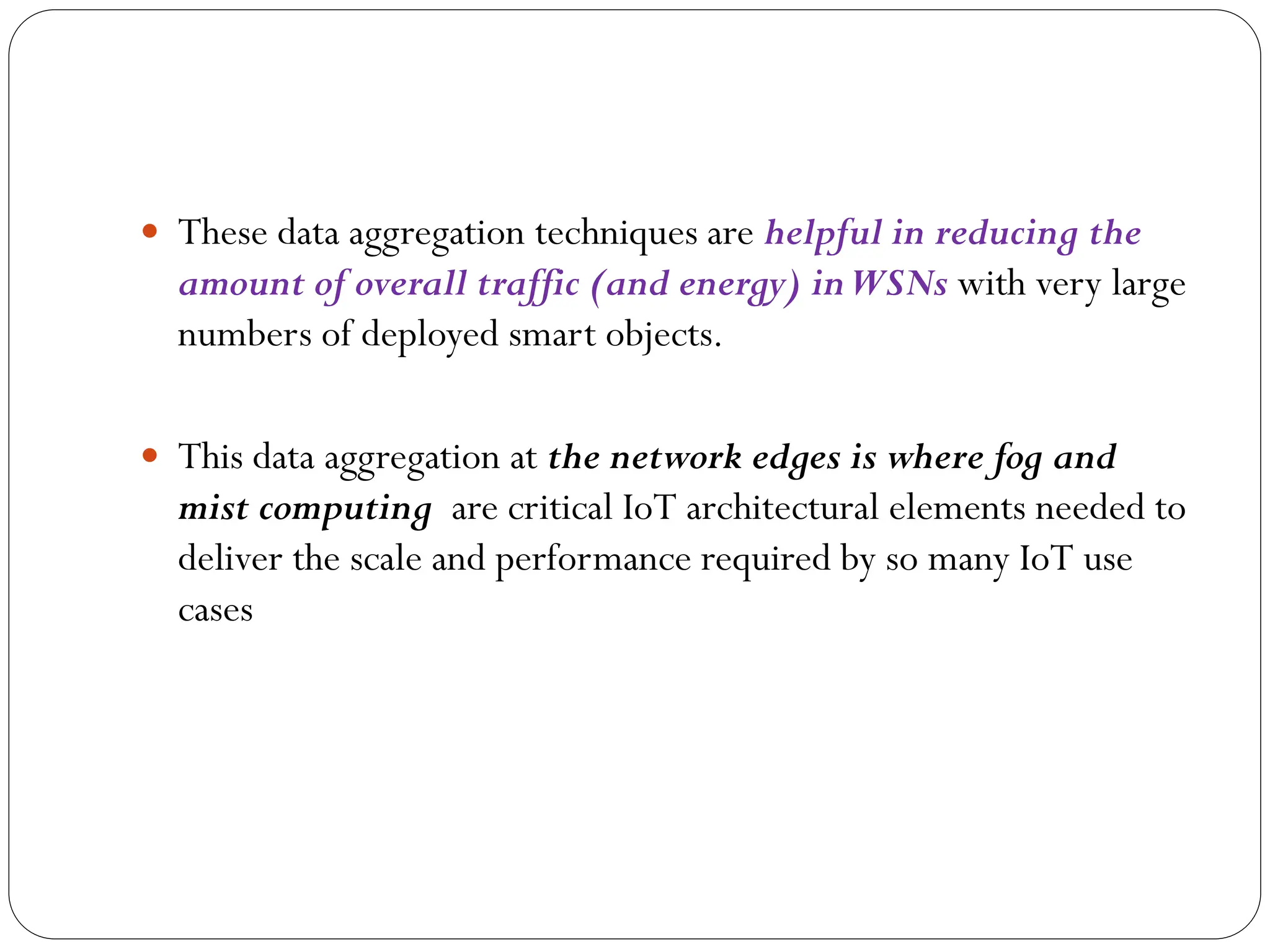  These data aggregation techniques are helpful in reducing the
amount of overall traffic (and energy) inWSNs with very large
numbers of deployed smart objects.
 This data aggregation at the network edges is where fog and
mist computing are critical IoT architectural elements needed to
deliver the scale and performance required by so many IoT use
cases
 