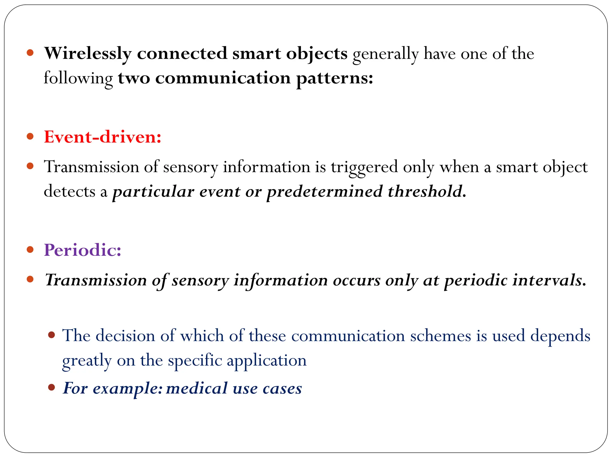  Wirelessly connected smart objects generally have one of the
following two communication patterns:
 Event-driven:
 Transmission of sensory information is triggered only when a smart object
detects a particular event or predetermined threshold.
 Periodic:
 Transmission of sensory information occurs only at periodic intervals.
 The decision of which of these communication schemes is used depends
greatly on the specific application
 For example:medical use cases
 