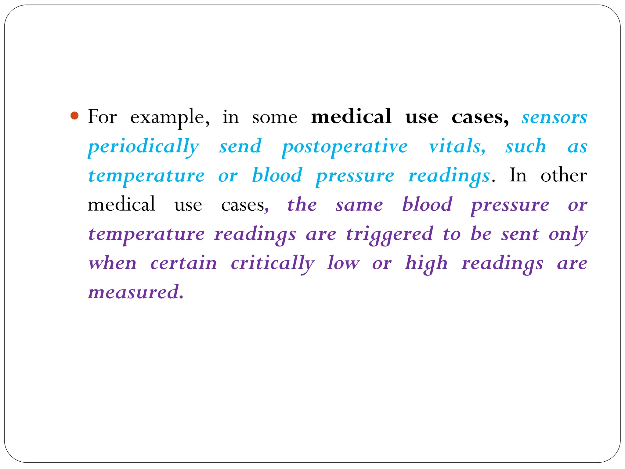  For example, in some medical use cases, sensors
periodically send postoperative vitals, such as
temperature or blood pressure readings. In other
medical use cases, the same blood pressure or
temperature readings are triggered to be sent only
when certain critically low or high readings are
measured.
 