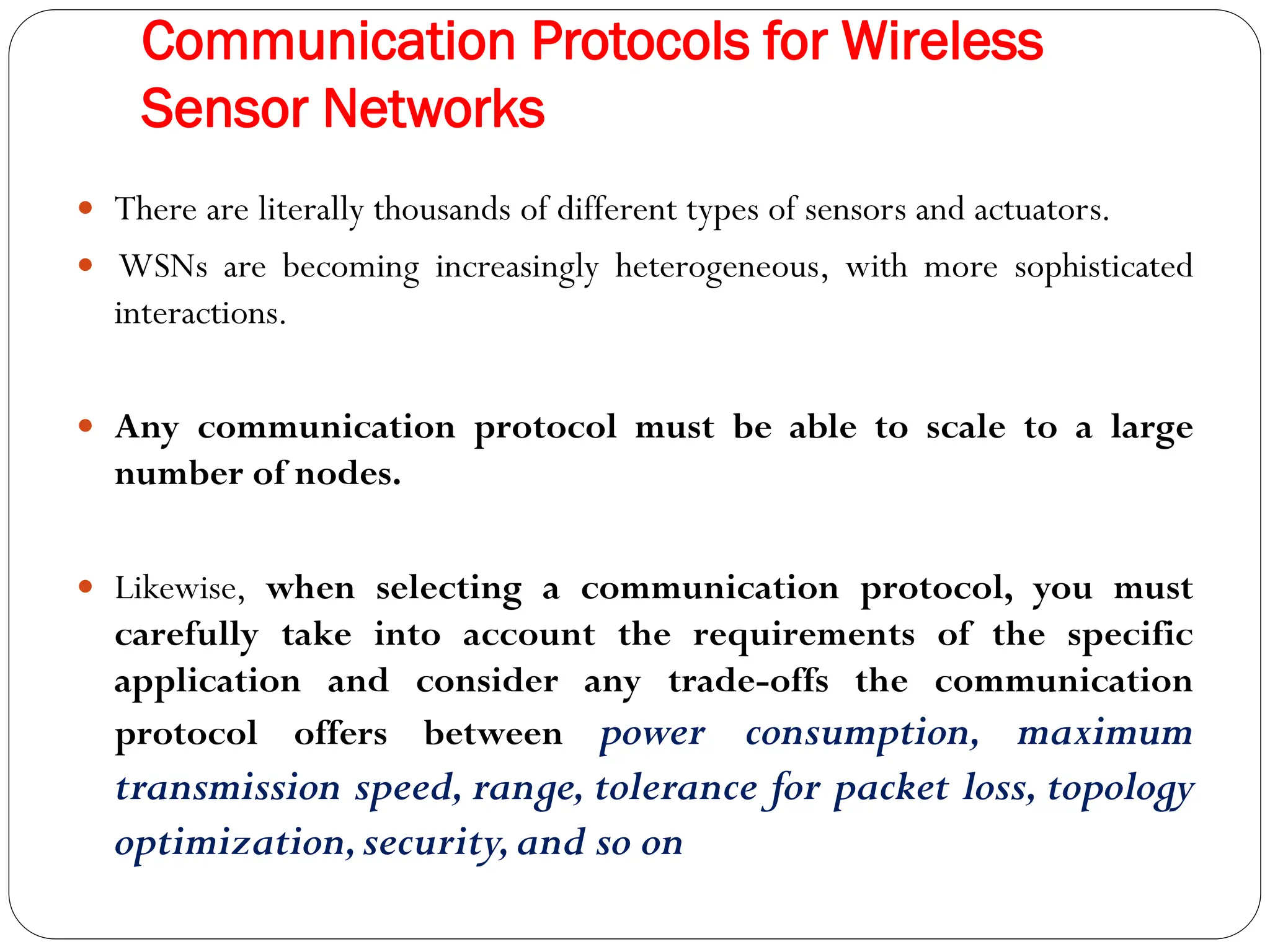 Communication Protocols for Wireless
Sensor Networks
 There are literally thousands of different types of sensors and actuators.
 WSNs are becoming increasingly heterogeneous, with more sophisticated
interactions.
 Any communication protocol must be able to scale to a large
number of nodes.
 Likewise, when selecting a communication protocol, you must
carefully take into account the requirements of the specific
application and consider any trade-offs the communication
protocol offers between power consumption, maximum
transmission speed, range, tolerance for packet loss, topology
optimization,security,and so on
 