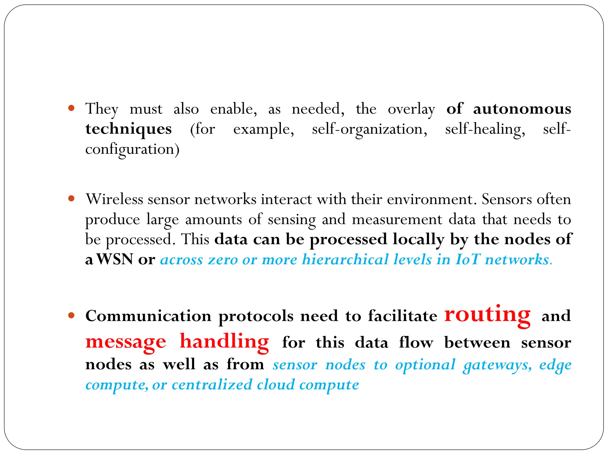  They must also enable, as needed, the overlay of autonomous
techniques (for example, self-organization, self-healing, self-
configuration)
 Wireless sensor networks interact with their environment. Sensors often
produce large amounts of sensing and measurement data that needs to
be processed. This data can be processed locally by the nodes of
aWSN or across zero or more hierarchical levels in IoT networks.
 Communication protocols need to facilitate routing and
message handling for this data flow between sensor
nodes as well as from sensor nodes to optional gateways, edge
compute,or centralized cloud compute
 