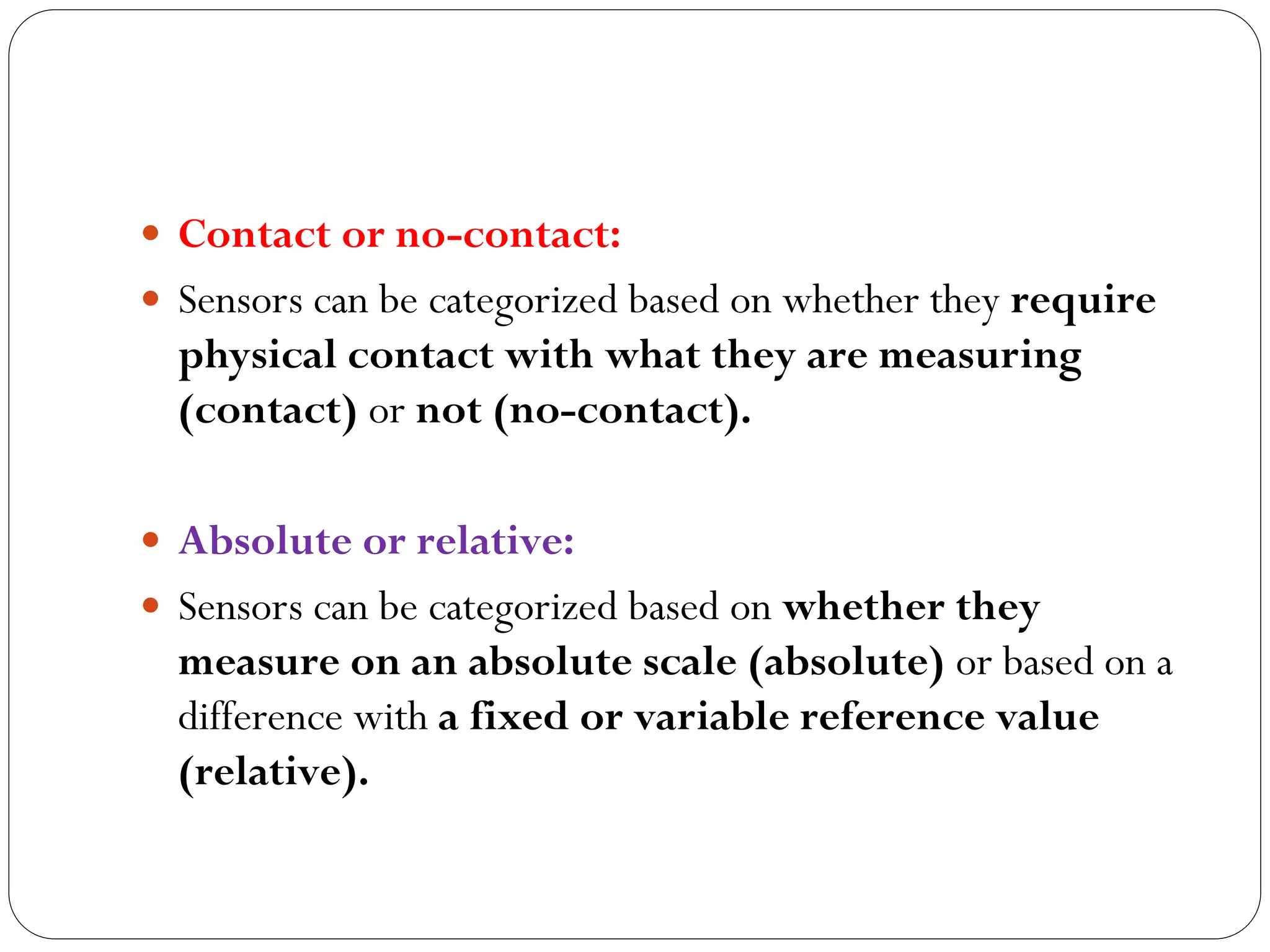  Contact or no-contact:
 Sensors can be categorized based on whether they require
physical contact with what they are measuring
(contact) or not (no-contact).
 Absolute or relative:
 Sensors can be categorized based on whether they
measure on an absolute scale (absolute) or based on a
difference with a fixed or variable reference value
(relative).
 