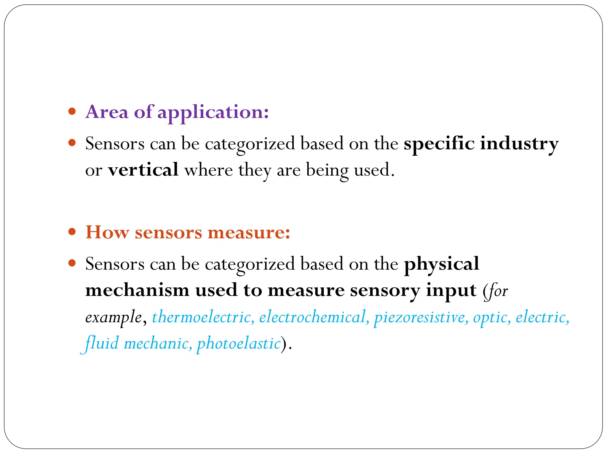  Area of application:
 Sensors can be categorized based on the specific industry
or vertical where they are being used.
 How sensors measure:
 Sensors can be categorized based on the physical
mechanism used to measure sensory input (for
example, thermoelectric,electrochemical,piezoresistive,optic,electric,
fluid mechanic,photoelastic).
 