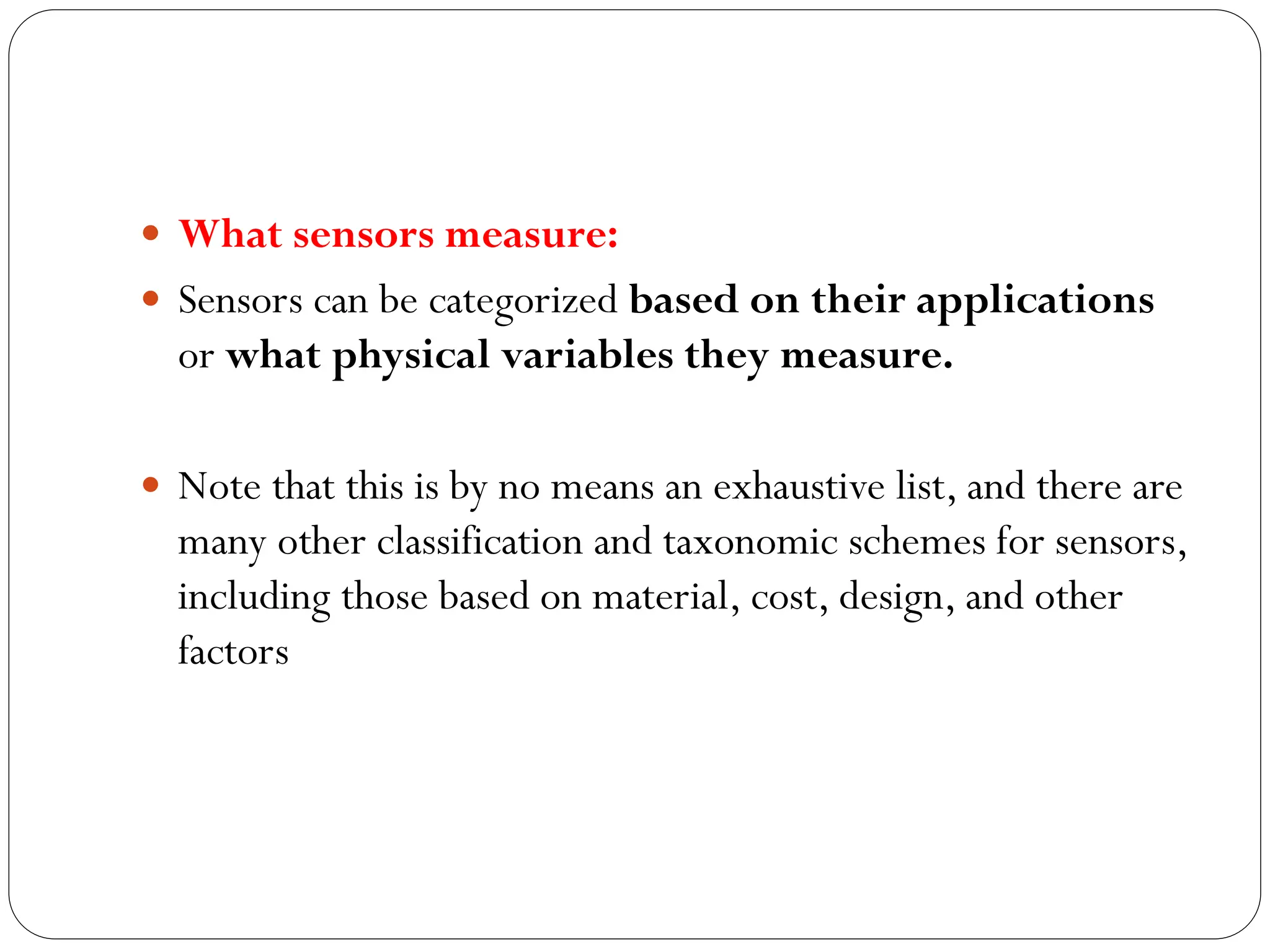  What sensors measure:
 Sensors can be categorized based on their applications
or what physical variables they measure.
 Note that this is by no means an exhaustive list, and there are
many other classification and taxonomic schemes for sensors,
including those based on material, cost, design, and other
factors
 