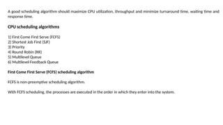 A good scheduling algorithm should maximize CPU utilization, throughput and minimize turnaround time, waiting time and
response time.
CPU scheduling algorithms
1) First Come First Serve (FCFS)
2) Shortest Job First (SJF)
3) Priority
4) Round Robin (RR)
5) Multilevel Queue
6) Multilevel Feedback Queue
First Come First Serve (FCFS) scheduling algorithm
FCFS is non-preemptive scheduling algorithm.
With FCFS scheduling, the processes are executed in the order in which they enter into the system.
 