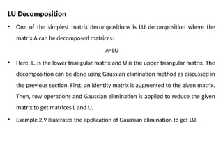 LU Decomposition
• One of the simplest matrix decompositions is LU decomposition where the
matrix A can be decomposed matrices:
A=LU
• Here, L. is the lower triangular matrix and U is the upper triangular matrix. The
decomposition can be done using Gaussian elimination method as discussed in
the previous section. First, an identity matrix is augmented to the given matrix.
Then, row operations and Gaussian elimination is applied to reduce the given
matrix to get matrices L and U.
• Example 2.9 illustrates the application of Gaussian elimination to get LU.
 