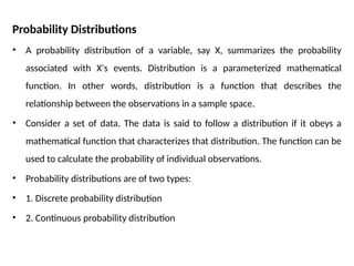 Probability Distributions
• A probability distribution of a variable, say X, summarizes the probability
associated with X's events. Distribution is a parameterized mathematical
function. In other words, distribution is a function that describes the
relationship between the observations in a sample space.
• Consider a set of data. The data is said to follow a distribution if it obeys a
mathematical function that characterizes that distribution. The function can be
used to calculate the probability of individual observations.
• Probability distributions are of two types:
• 1. Discrete probability distribution
• 2. Continuous probability distribution
 