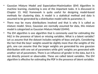 • Gaussian Mixture Model and Expectation-Maximization (EM) Algorithm In
machine learning, clustering is one of the important tasks. It is discussed in
Chapter 13. MLE framework is quite useful for designing model-based
methods for clustering data. A model is a statistical method and data is
assumed to be generated by a distribution model with its parameter, 0.
• There may be many distributions involved and that is why it is called as
mixture model. Since, Gaussian are normally assumed for data, this mixture
model is categorized as Gaussian Mixture Model (GMM).
• The EM algorithm is one algorithm that is commonly used for estimating the
MLE in the presence of latent or missing variables. What is a latent variable?
Let us assume that the dataset includes weights of boys and girls. Considering
the fact that the boys’ weights would be slightly more than the weights of the
girls, one can assume that the larger weights are generated by one gaussian
distribution with one set of parameters while girls’ weights are generated with
another set of parameters. There is an influence of gender in the data, but it is
not directly present or observable. These are called latent variables. The EM
algorithm is effective for estimating the PDF in the presence of latent variables.
 