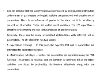 • one can assume that the larger weights are generated by one gaussian distribution
with one set of parameters while girls’ weights are generated with another set of
parameters. There is an influence of gender in the data, but it is not directly
present or observable. These are called latent variables. The EM algorithm is
effective for estimating the PDF in the presence of latent variables
• Generally, there can be many unspecified distributions with different set of
parameters. The EM algorithm has two stages:
• 1. Expectation (E) Stage — In this stage, the expected PDF and its parameters are
estimated for each latent variable.
• 2. Maximization (M) stage — In this, the parameters are optimized using the MLE
function. This process is iterative, and the iteration is continued till all the latent
variables are fitted by probability distributions effectively along with the
parameters.
 