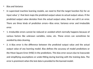 • Bias and Variance
• In supervised machine learning models, we need to find the target function f(x) for an
input value ‘y’ that best maps the predicted output values to actual output values. If the
predicted output value deviates from the actual output value, then we call it an error.
There are three kinds of prediction errors—Bias error, Variance error and Irreducible
error.
• 1. Irreducible errors cannot be reduced or avoided which normally happens because of
various factors like unknown variables, noise, etc. These errors can sometimes be
avoided by data cleaning.
• 2. A Bias error is the difference between the predicted output value and the actual
output value of any learning model. Bias defines the accuracy of model predictions or
the Mean Square Error (MSE) in the predictions. This bias error occurs due to inaccurate
and simplifying assumptions or under-fitting during learning with the training data. The
error is prominent when the test data is provided to the learned model.
 