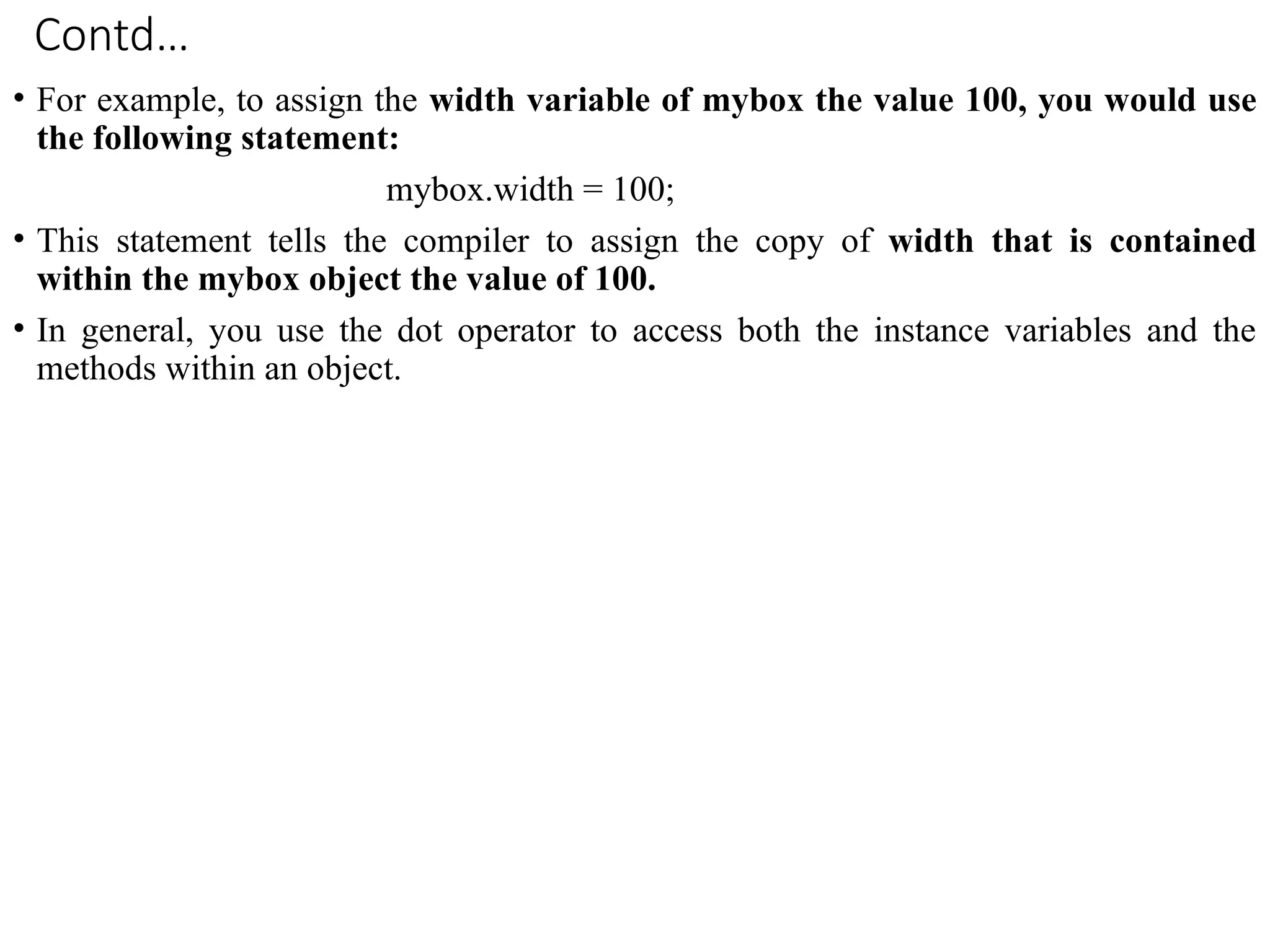 Contd…
• For example, to assign the width variable of mybox the value 100, you would use
the following statement:
mybox.width = 100;
• This statement tells the compiler to assign the copy of width that is contained
within the mybox object the value of 100.
• In general, you use the dot operator to access both the instance variables and the
methods within an object.
 