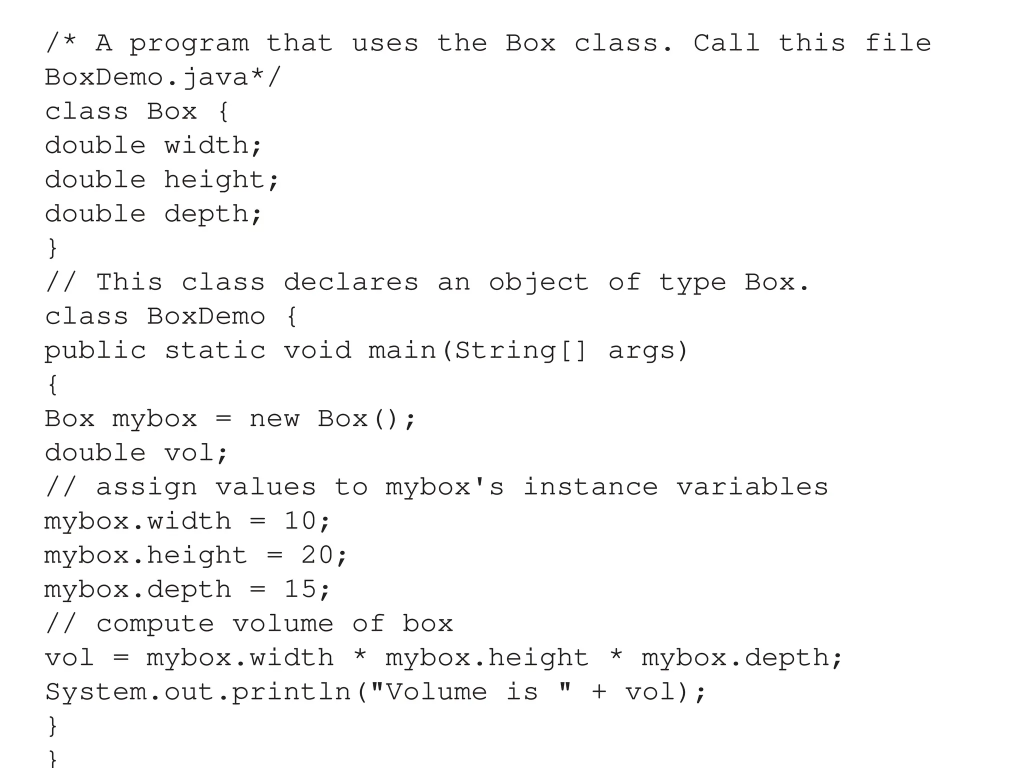 /* A program that uses the Box class. Call this file
BoxDemo.java*/
class Box {
double width;
double height;
double depth;
}
// This class declares an object of type Box.
class BoxDemo {
public static void main(String[] args)
{
Box mybox = new Box();
double vol;
// assign values to mybox's instance variables
mybox.width = 10;
mybox.height = 20;
mybox.depth = 15;
// compute volume of box
vol = mybox.width * mybox.height * mybox.depth;
System.out.println("Volume is " + vol);
}
}
 