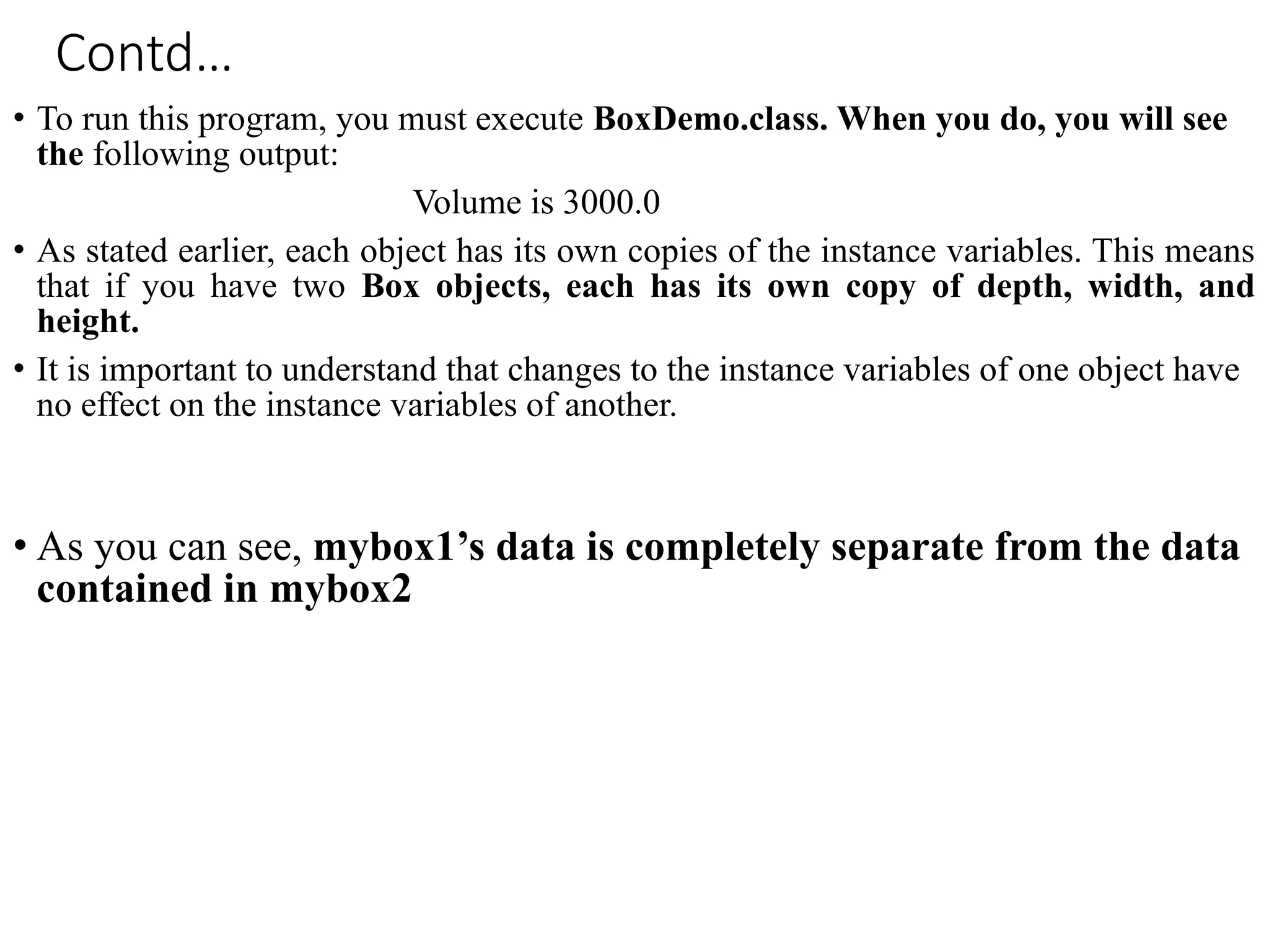 Contd…
• To run this program, you must execute BoxDemo.class. When you do, you will see
the following output:
Volume is 3000.0
• As stated earlier, each object has its own copies of the instance variables. This means
that if you have two Box objects, each has its own copy of depth, width, and
height.
• It is important to understand that changes to the instance variables of one object have
no effect on the instance variables of another.
• As you can see, mybox1’s data is completely separate from the data
contained in mybox2
 