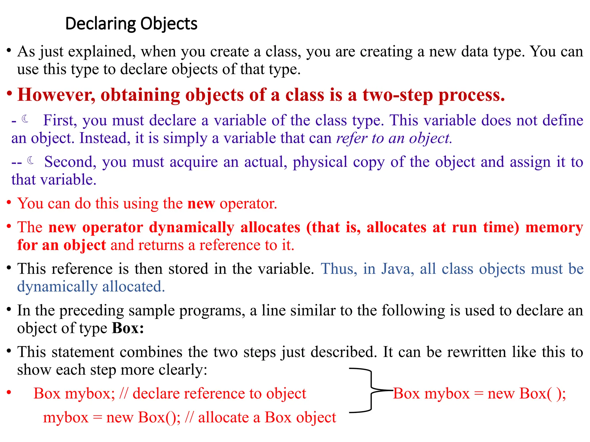 Declaring Objects
• As just explained, when you create a class, you are creating a new data type. You can
use this type to declare objects of that type.
• However, obtaining objects of a class is a two-step process.
- First, you must declare a variable of the class type. This variable does not define
an object. Instead, it is simply a variable that can refer to an object.
-- Second, you must acquire an actual, physical copy of the object and assign it to
that variable.
• You can do this using the new operator.
• The new operator dynamically allocates (that is, allocates at run time) memory
for an object and returns a reference to it.
• This reference is then stored in the variable. Thus, in Java, all class objects must be
dynamically allocated.
• In the preceding sample programs, a line similar to the following is used to declare an
object of type Box:
• This statement combines the two steps just described. It can be rewritten like this to
show each step more clearly:
• Box mybox; // declare reference to object Box mybox = new Box( );
mybox = new Box(); // allocate a Box object
 