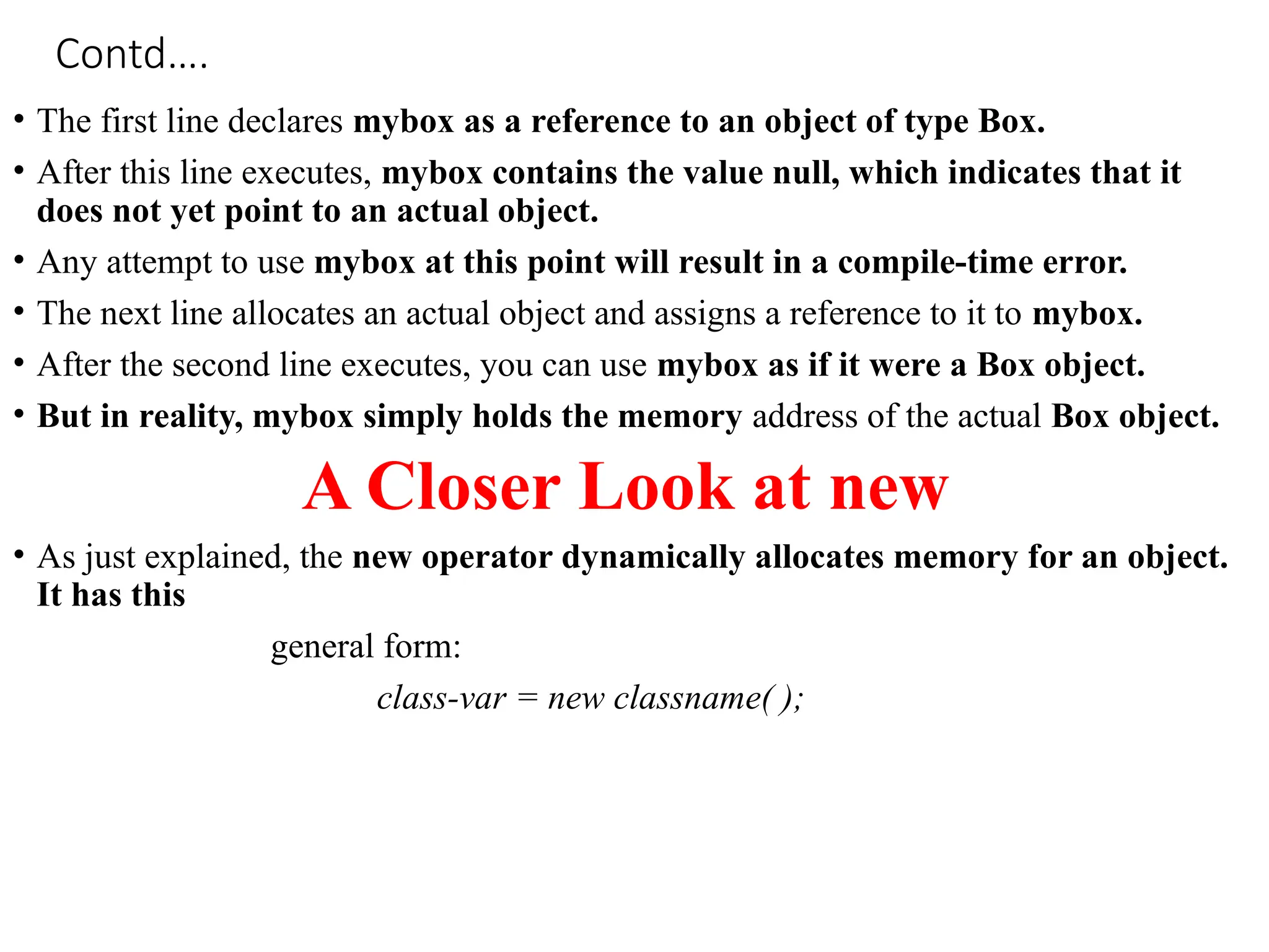 Contd….
• The first line declares mybox as a reference to an object of type Box.
• After this line executes, mybox contains the value null, which indicates that it
does not yet point to an actual object.
• Any attempt to use mybox at this point will result in a compile-time error.
• The next line allocates an actual object and assigns a reference to it to mybox.
• After the second line executes, you can use mybox as if it were a Box object.
• But in reality, mybox simply holds the memory address of the actual Box object.
A Closer Look at new
• As just explained, the new operator dynamically allocates memory for an object.
It has this
general form:
class-var = new classname( );
 