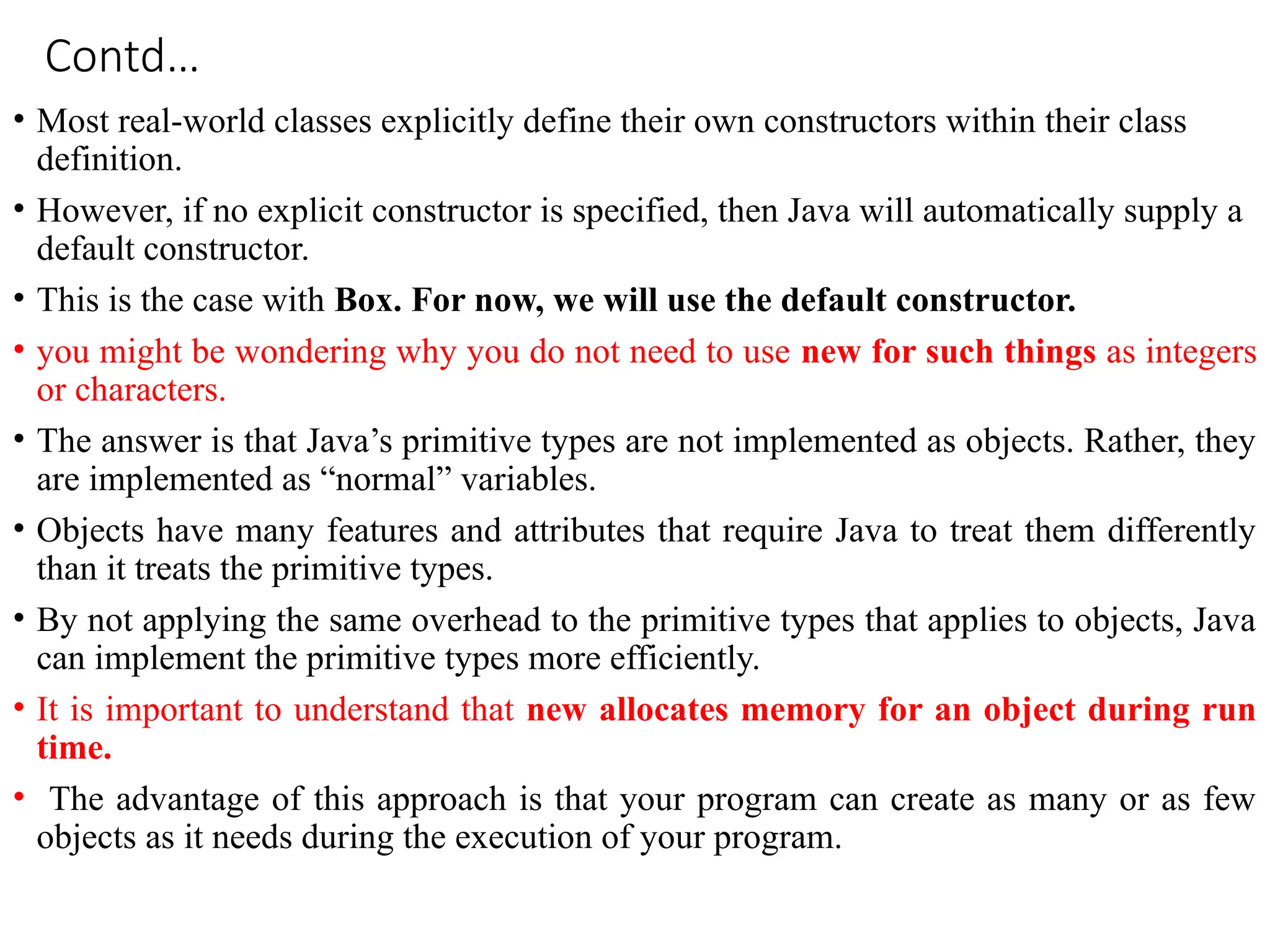 Contd…
• Most real-world classes explicitly define their own constructors within their class
definition.
• However, if no explicit constructor is specified, then Java will automatically supply a
default constructor.
• This is the case with Box. For now, we will use the default constructor.
• you might be wondering why you do not need to use new for such things as integers
or characters.
• The answer is that Java’s primitive types are not implemented as objects. Rather, they
are implemented as “normal” variables.
• Objects have many features and attributes that require Java to treat them differently
than it treats the primitive types.
• By not applying the same overhead to the primitive types that applies to objects, Java
can implement the primitive types more efficiently.
• It is important to understand that new allocates memory for an object during run
time.
• The advantage of this approach is that your program can create as many or as few
objects as it needs during the execution of your program.
 