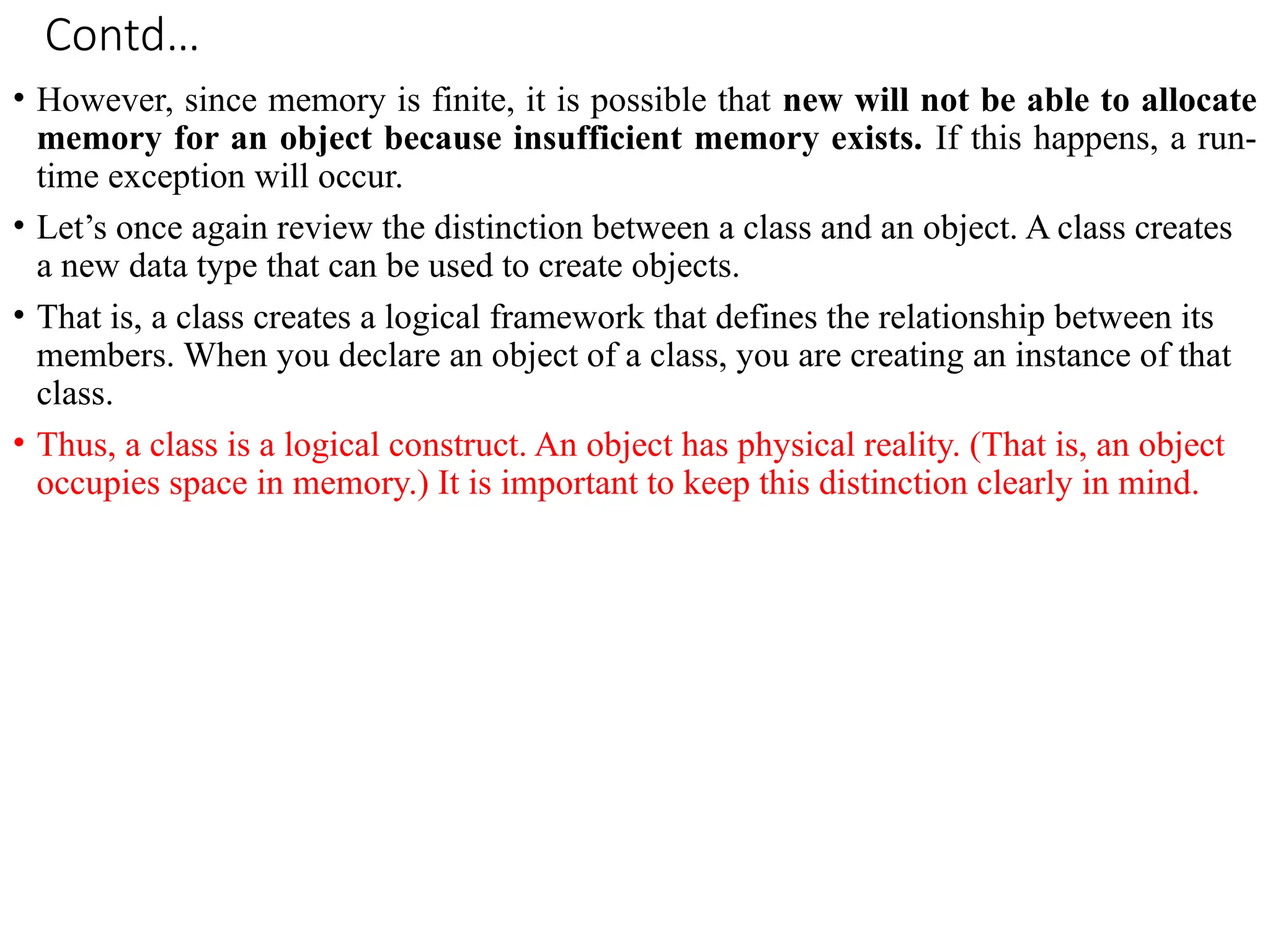 Contd…
• However, since memory is finite, it is possible that new will not be able to allocate
memory for an object because insufficient memory exists. If this happens, a run-
time exception will occur.
• Let’s once again review the distinction between a class and an object. A class creates
a new data type that can be used to create objects.
• That is, a class creates a logical framework that defines the relationship between its
members. When you declare an object of a class, you are creating an instance of that
class.
• Thus, a class is a logical construct. An object has physical reality. (That is, an object
occupies space in memory.) It is important to keep this distinction clearly in mind.
 