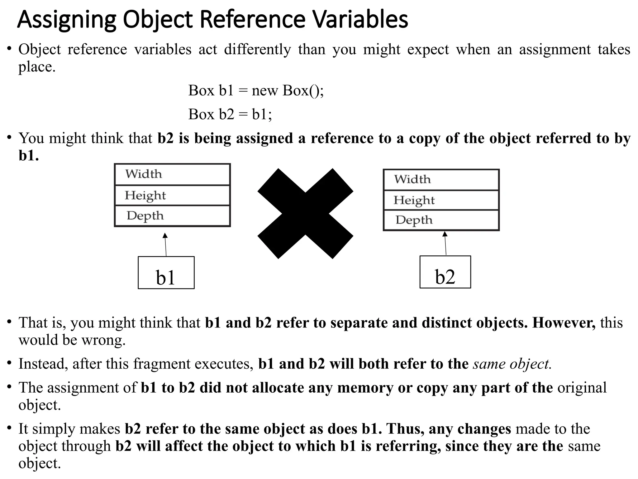 Assigning Object Reference Variables
• Object reference variables act differently than you might expect when an assignment takes
place.
Box b1 = new Box();
Box b2 = b1;
• You might think that b2 is being assigned a reference to a copy of the object referred to by
b1.
• That is, you might think that b1 and b2 refer to separate and distinct objects. However, this
would be wrong.
• Instead, after this fragment executes, b1 and b2 will both refer to the same object.
• The assignment of b1 to b2 did not allocate any memory or copy any part of the original
object.
• It simply makes b2 refer to the same object as does b1. Thus, any changes made to the
object through b2 will affect the object to which b1 is referring, since they are the same
object.
b1 b2
 