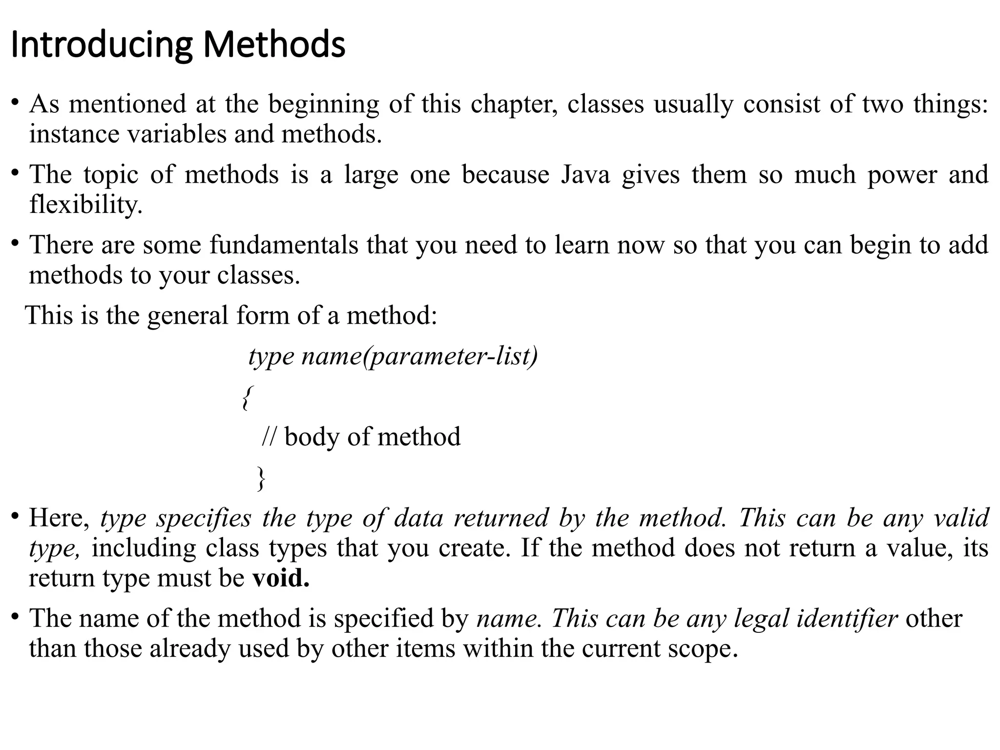 Introducing Methods
• As mentioned at the beginning of this chapter, classes usually consist of two things:
instance variables and methods.
• The topic of methods is a large one because Java gives them so much power and
flexibility.
• There are some fundamentals that you need to learn now so that you can begin to add
methods to your classes.
This is the general form of a method:
type name(parameter-list)
{
// body of method
}
• Here, type specifies the type of data returned by the method. This can be any valid
type, including class types that you create. If the method does not return a value, its
return type must be void.
• The name of the method is specified by name. This can be any legal identifier other
than those already used by other items within the current scope.
 