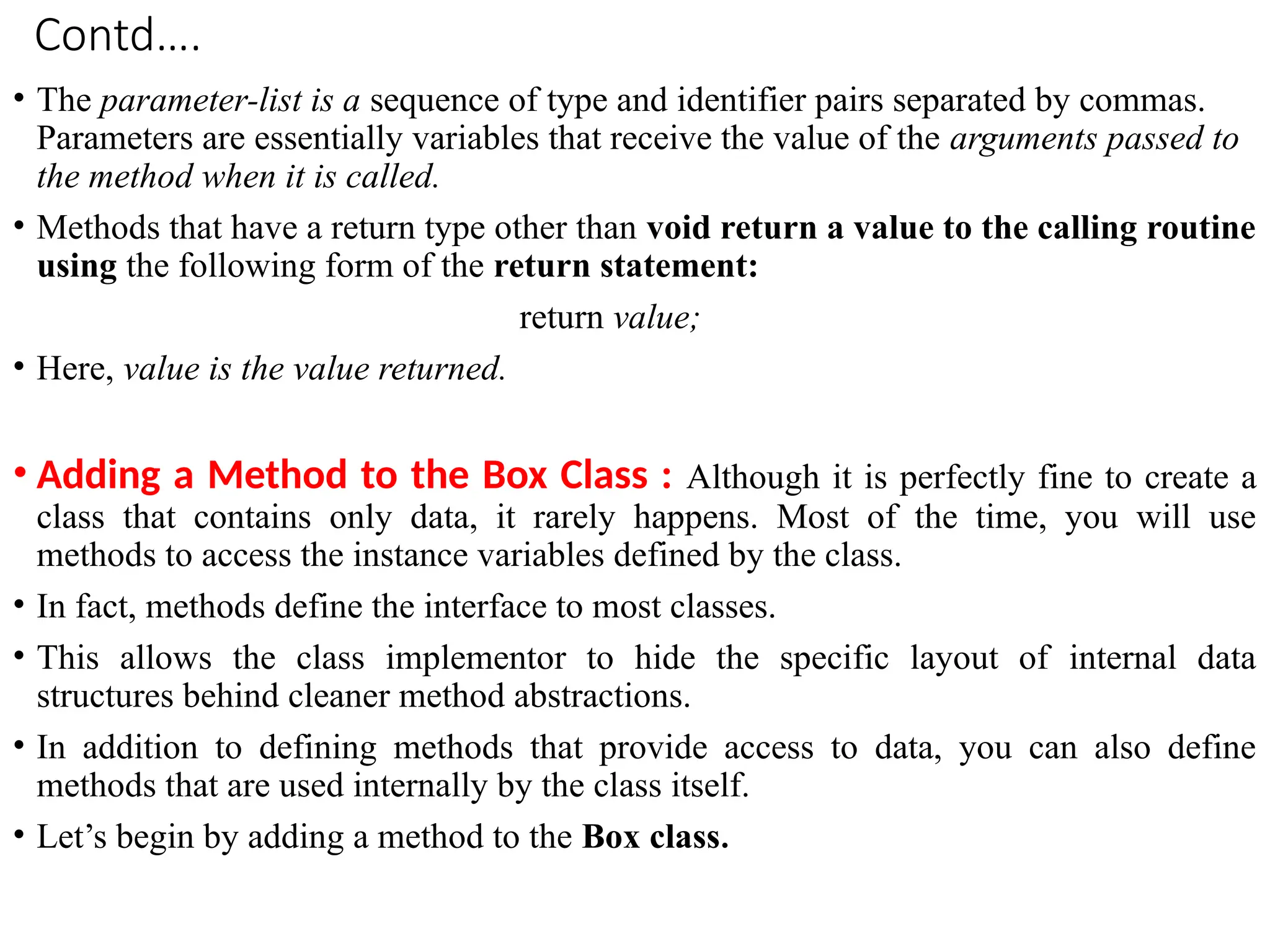 Contd….
• The parameter-list is a sequence of type and identifier pairs separated by commas.
Parameters are essentially variables that receive the value of the arguments passed to
the method when it is called.
• Methods that have a return type other than void return a value to the calling routine
using the following form of the return statement:
return value;
• Here, value is the value returned.
• Adding a Method to the Box Class : Although it is perfectly fine to create a
class that contains only data, it rarely happens. Most of the time, you will use
methods to access the instance variables defined by the class.
• In fact, methods define the interface to most classes.
• This allows the class implementor to hide the specific layout of internal data
structures behind cleaner method abstractions.
• In addition to defining methods that provide access to data, you can also define
methods that are used internally by the class itself.
• Let’s begin by adding a method to the Box class.
 