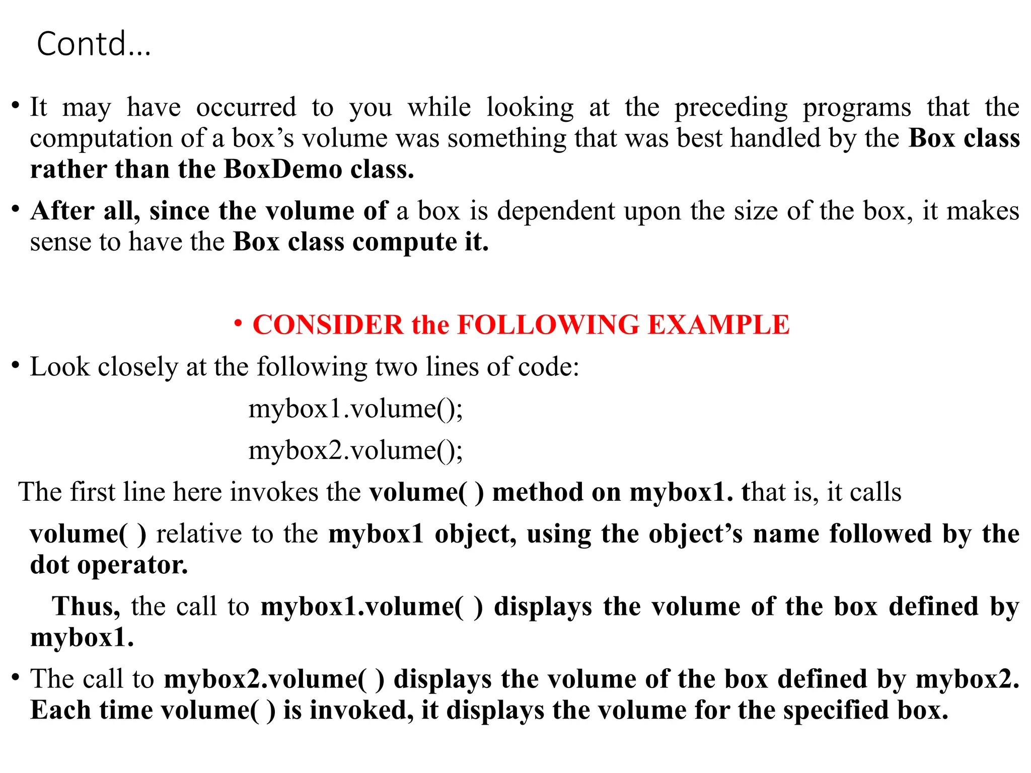 Contd…
• It may have occurred to you while looking at the preceding programs that the
computation of a box’s volume was something that was best handled by the Box class
rather than the BoxDemo class.
• After all, since the volume of a box is dependent upon the size of the box, it makes
sense to have the Box class compute it.
• CONSIDER the FOLLOWING EXAMPLE
• Look closely at the following two lines of code:
mybox1.volume();
mybox2.volume();
The first line here invokes the volume( ) method on mybox1. that is, it calls
volume( ) relative to the mybox1 object, using the object’s name followed by the
dot operator.
Thus, the call to mybox1.volume( ) displays the volume of the box defined by
mybox1.
• The call to mybox2.volume( ) displays the volume of the box defined by mybox2.
Each time volume( ) is invoked, it displays the volume for the specified box.
 