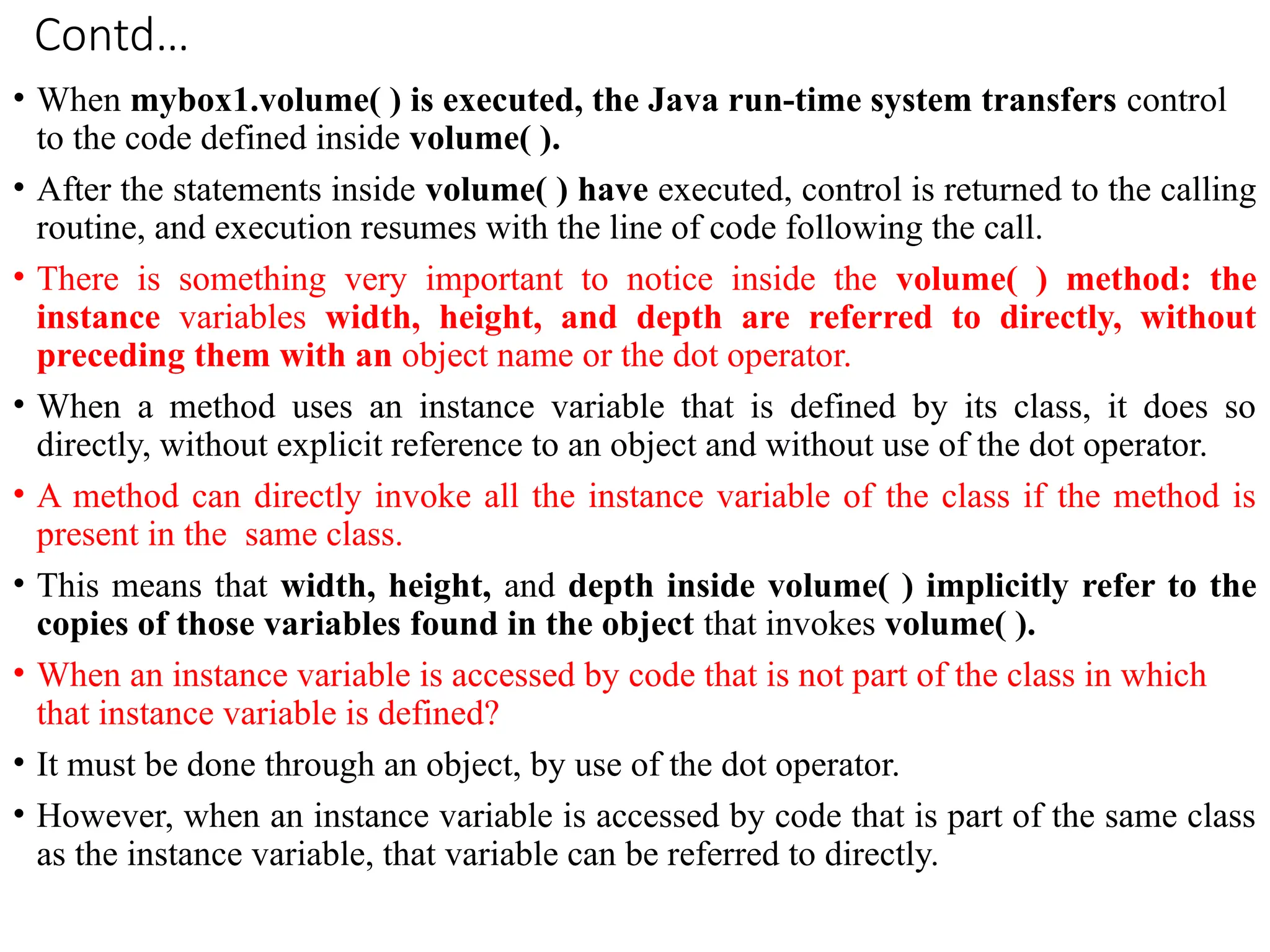 Contd…
• When mybox1.volume( ) is executed, the Java run-time system transfers control
to the code defined inside volume( ).
• After the statements inside volume( ) have executed, control is returned to the calling
routine, and execution resumes with the line of code following the call.
• There is something very important to notice inside the volume( ) method: the
instance variables width, height, and depth are referred to directly, without
preceding them with an object name or the dot operator.
• When a method uses an instance variable that is defined by its class, it does so
directly, without explicit reference to an object and without use of the dot operator.
• A method can directly invoke all the instance variable of the class if the method is
present in the same class.
• This means that width, height, and depth inside volume( ) implicitly refer to the
copies of those variables found in the object that invokes volume( ).
• When an instance variable is accessed by code that is not part of the class in which
that instance variable is defined?
• It must be done through an object, by use of the dot operator.
• However, when an instance variable is accessed by code that is part of the same class
as the instance variable, that variable can be referred to directly.
 