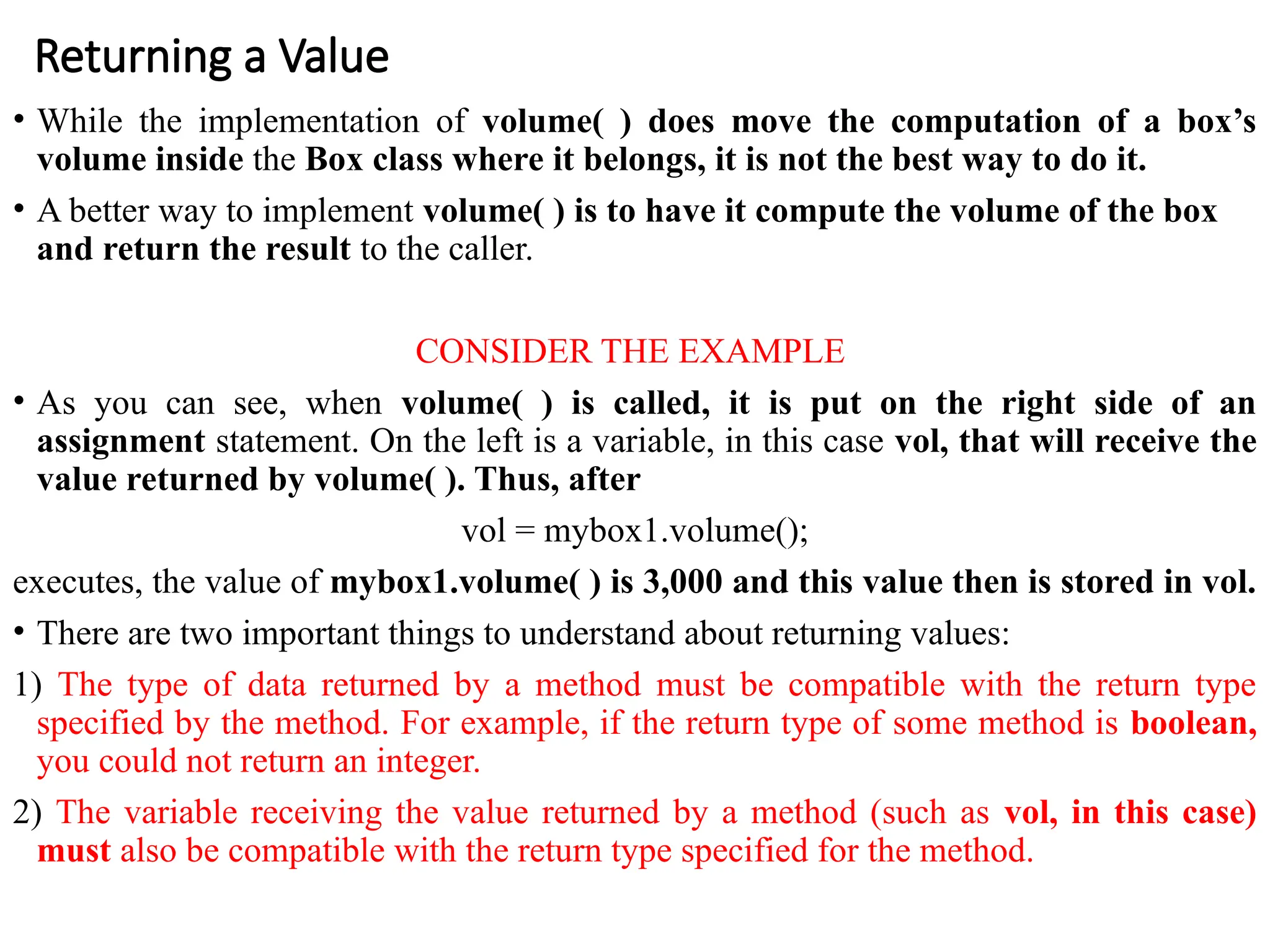 Returning a Value
• While the implementation of volume( ) does move the computation of a box’s
volume inside the Box class where it belongs, it is not the best way to do it.
• A better way to implement volume( ) is to have it compute the volume of the box
and return the result to the caller.
CONSIDER THE EXAMPLE
• As you can see, when volume( ) is called, it is put on the right side of an
assignment statement. On the left is a variable, in this case vol, that will receive the
value returned by volume( ). Thus, after
vol = mybox1.volume();
executes, the value of mybox1.volume( ) is 3,000 and this value then is stored in vol.
• There are two important things to understand about returning values:
1) The type of data returned by a method must be compatible with the return type
specified by the method. For example, if the return type of some method is boolean,
you could not return an integer.
2) The variable receiving the value returned by a method (such as vol, in this case)
must also be compatible with the return type specified for the method.
 
