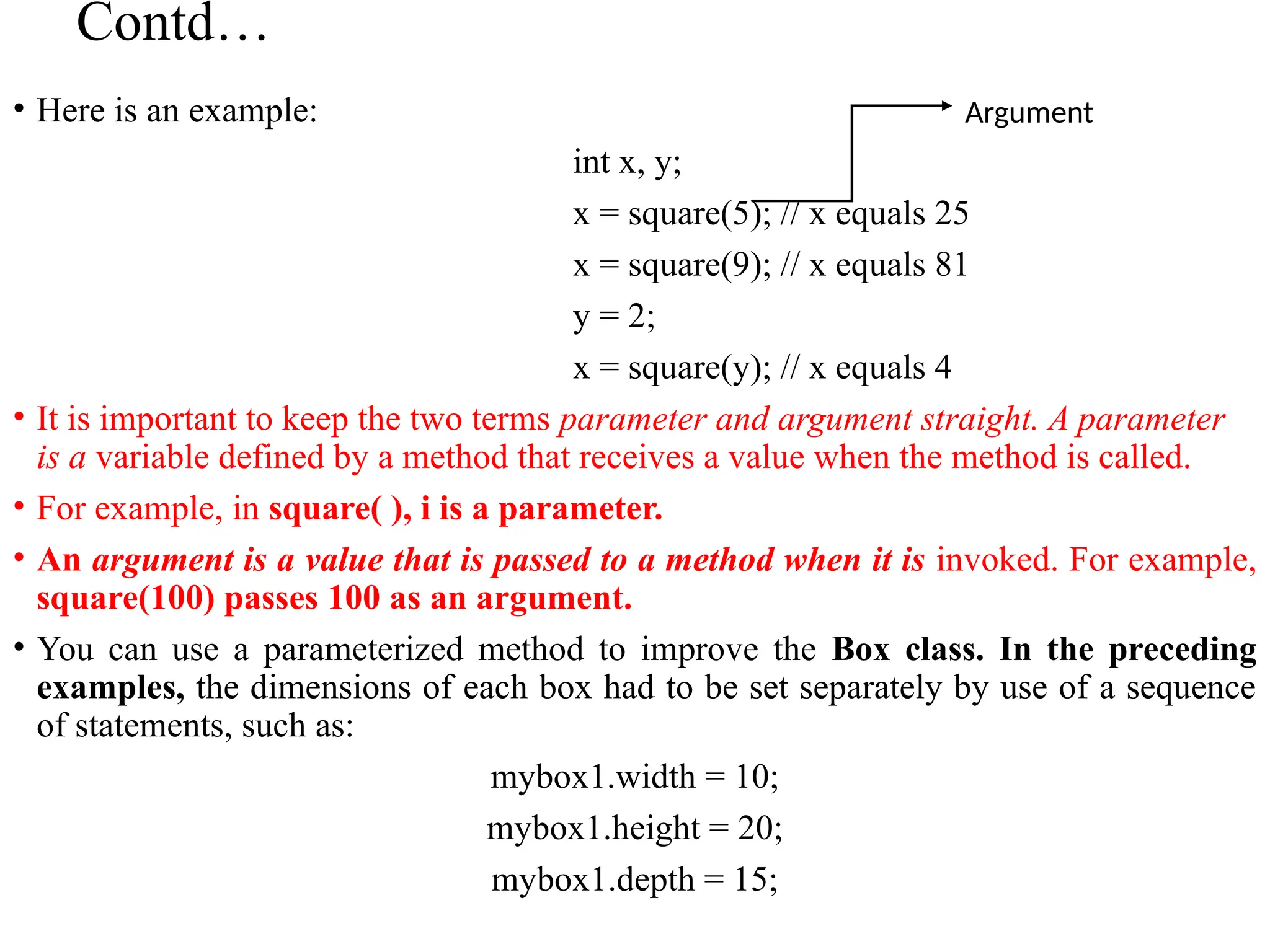 Contd…
• Here is an example:
int x, y;
x = square(5); // x equals 25
x = square(9); // x equals 81
y = 2;
x = square(y); // x equals 4
• It is important to keep the two terms parameter and argument straight. A parameter
is a variable defined by a method that receives a value when the method is called.
• For example, in square( ), i is a parameter.
• An argument is a value that is passed to a method when it is invoked. For example,
square(100) passes 100 as an argument.
• You can use a parameterized method to improve the Box class. In the preceding
examples, the dimensions of each box had to be set separately by use of a sequence
of statements, such as:
mybox1.width = 10;
mybox1.height = 20;
mybox1.depth = 15;
Argument
 