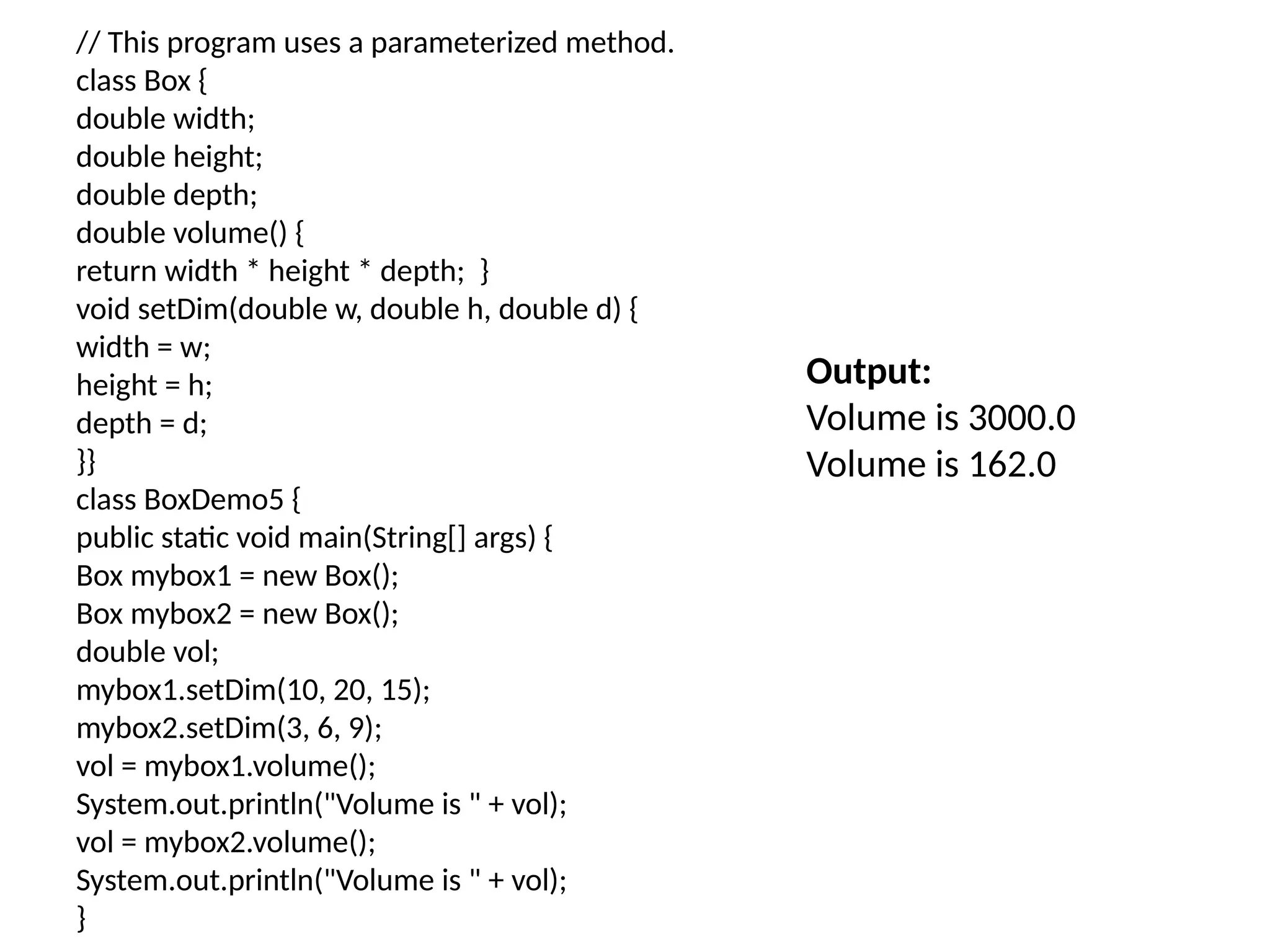// This program uses a parameterized method.
class Box {
double width;
double height;
double depth;
double volume() {
return width * height * depth; }
void setDim(double w, double h, double d) {
width = w;
height = h;
depth = d;
}}
class BoxDemo5 {
public static void main(String[] args) {
Box mybox1 = new Box();
Box mybox2 = new Box();
double vol;
mybox1.setDim(10, 20, 15);
mybox2.setDim(3, 6, 9);
vol = mybox1.volume();
System.out.println("Volume is " + vol);
vol = mybox2.volume();
System.out.println("Volume is " + vol);
}
Output:
Volume is 3000.0
Volume is 162.0
 
