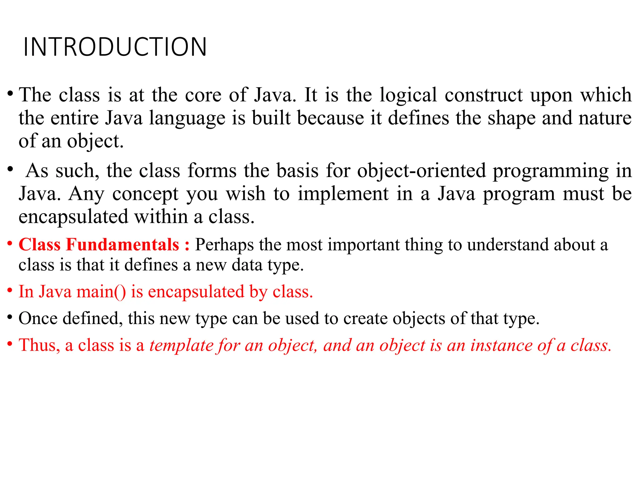 INTRODUCTION
• The class is at the core of Java. It is the logical construct upon which
the entire Java language is built because it defines the shape and nature
of an object.
• As such, the class forms the basis for object-oriented programming in
Java. Any concept you wish to implement in a Java program must be
encapsulated within a class.
• Class Fundamentals : Perhaps the most important thing to understand about a
class is that it defines a new data type.
• In Java main() is encapsulated by class.
• Once defined, this new type can be used to create objects of that type.
• Thus, a class is a template for an object, and an object is an instance of a class.
 