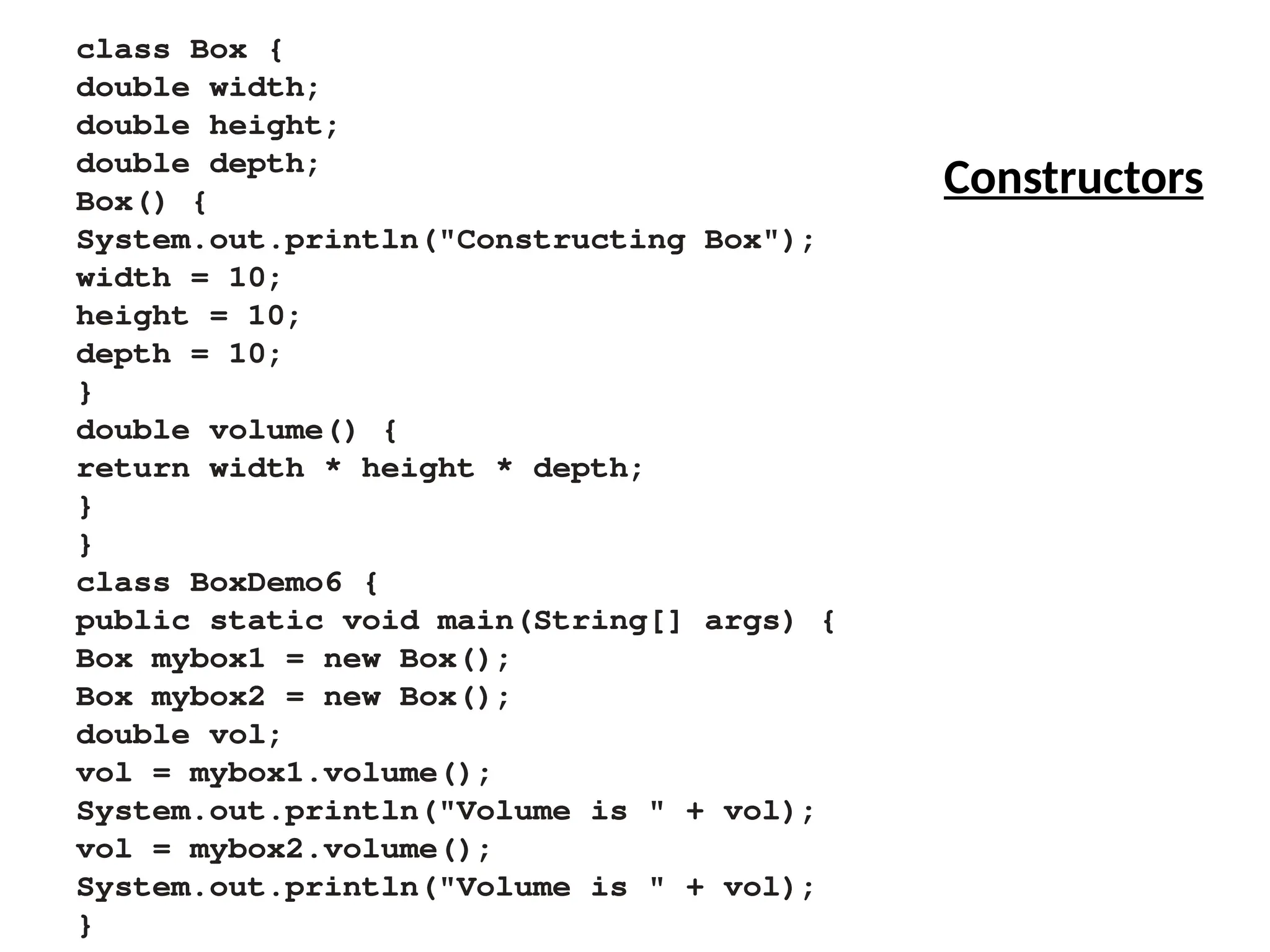 class Box {
double width;
double height;
double depth;
Box() {
System.out.println("Constructing Box");
width = 10;
height = 10;
depth = 10;
}
double volume() {
return width * height * depth;
}
}
class BoxDemo6 {
public static void main(String[] args) {
Box mybox1 = new Box();
Box mybox2 = new Box();
double vol;
vol = mybox1.volume();
System.out.println("Volume is " + vol);
vol = mybox2.volume();
System.out.println("Volume is " + vol);
}
Constructors
 