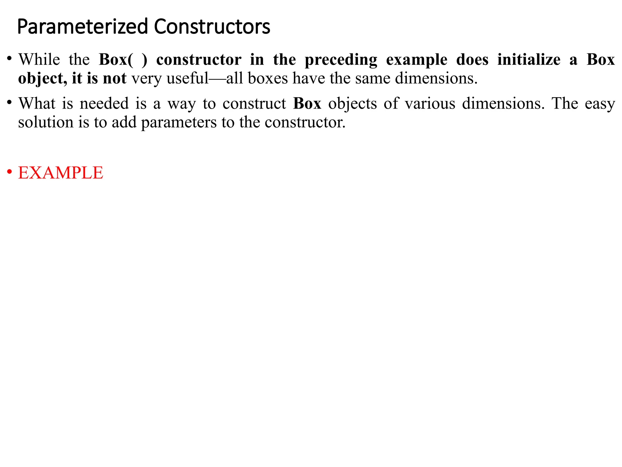 Parameterized Constructors
• While the Box( ) constructor in the preceding example does initialize a Box
object, it is not very useful—all boxes have the same dimensions.
• What is needed is a way to construct Box objects of various dimensions. The easy
solution is to add parameters to the constructor.
• EXAMPLE
 