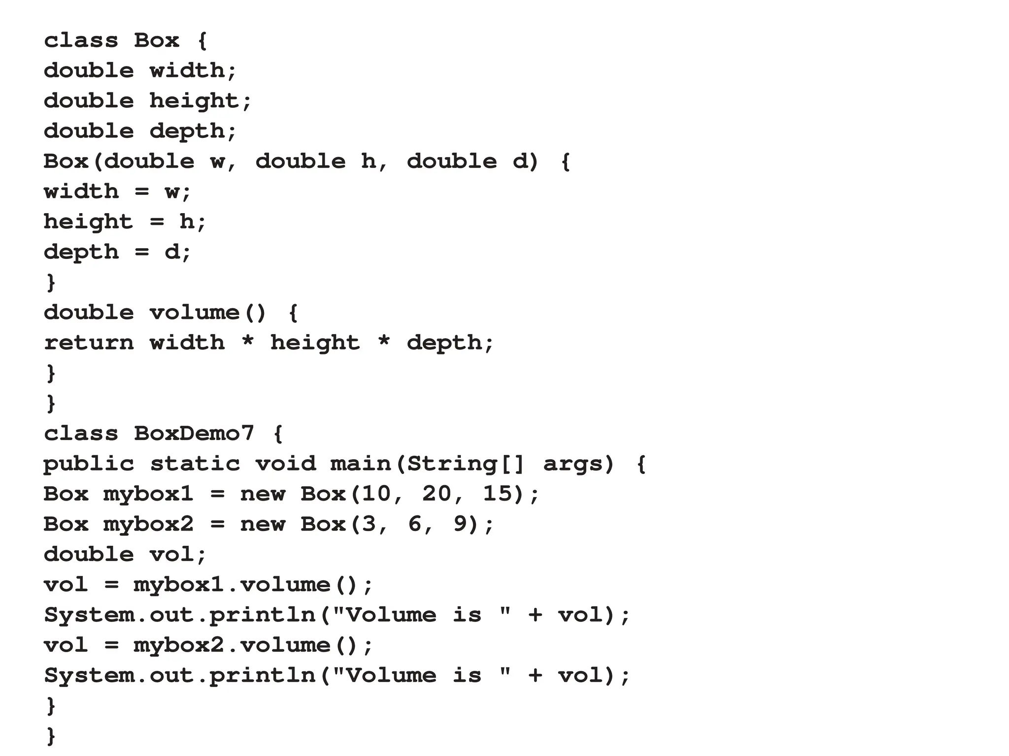 class Box {
double width;
double height;
double depth;
Box(double w, double h, double d) {
width = w;
height = h;
depth = d;
}
double volume() {
return width * height * depth;
}
}
class BoxDemo7 {
public static void main(String[] args) {
Box mybox1 = new Box(10, 20, 15);
Box mybox2 = new Box(3, 6, 9);
double vol;
vol = mybox1.volume();
System.out.println("Volume is " + vol);
vol = mybox2.volume();
System.out.println("Volume is " + vol);
}
}
 