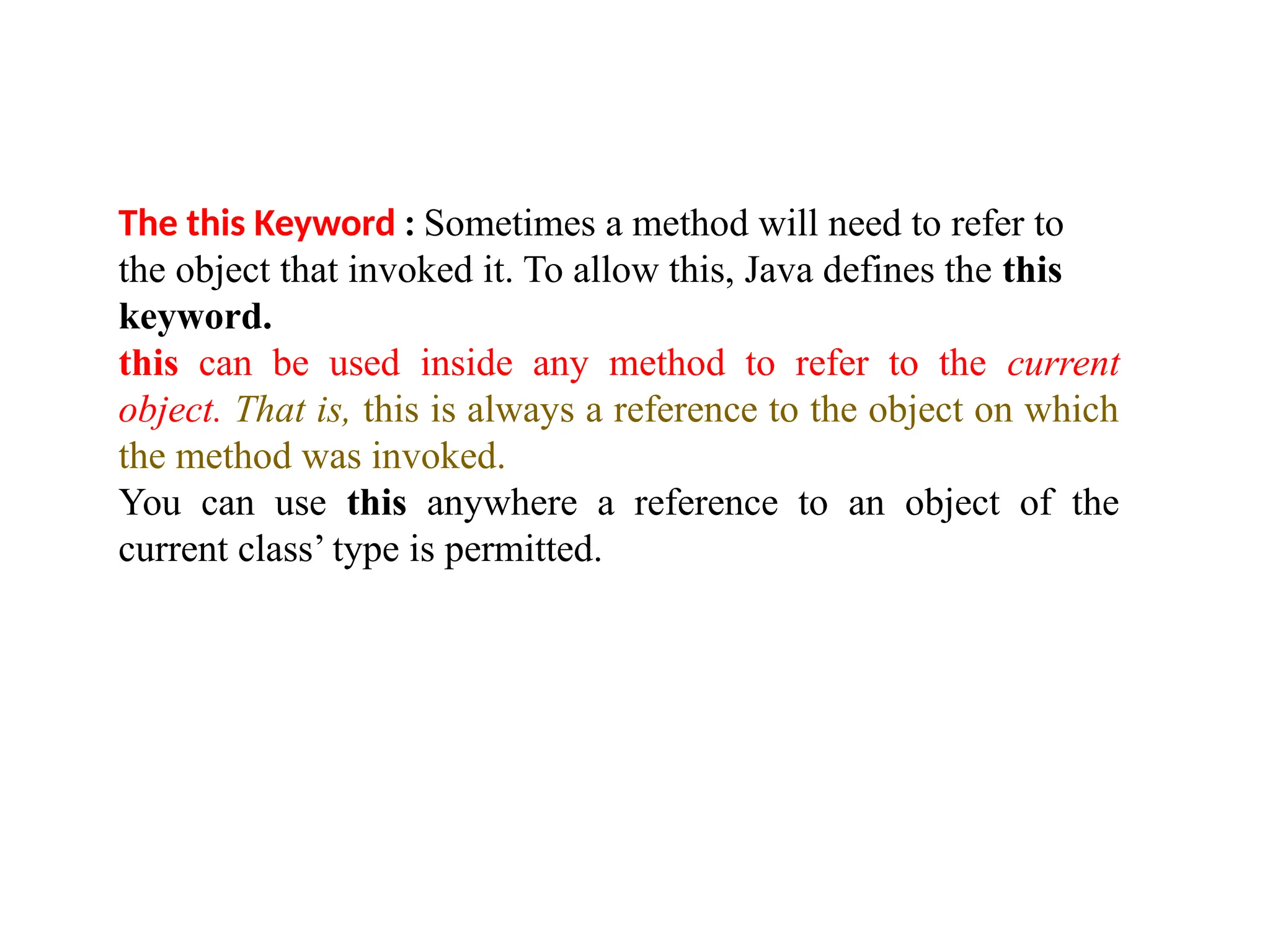 The this Keyword : Sometimes a method will need to refer to
the object that invoked it. To allow this, Java defines the this
keyword.
this can be used inside any method to refer to the current
object. That is, this is always a reference to the object on which
the method was invoked.
You can use this anywhere a reference to an object of the
current class’ type is permitted.
 