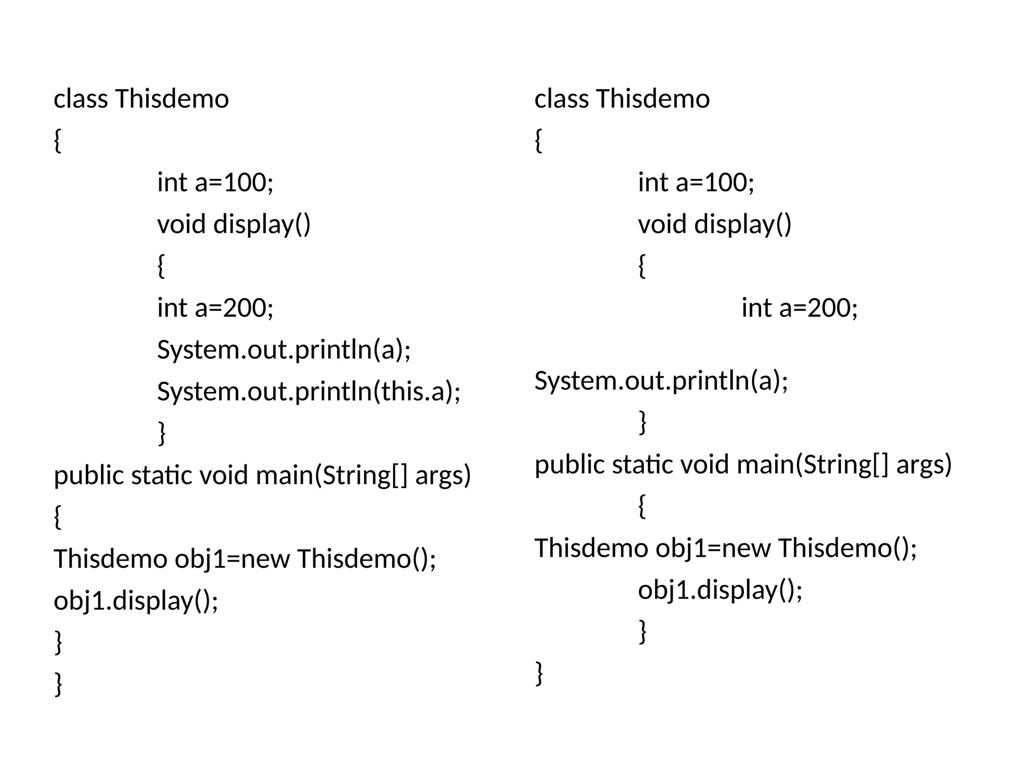 class Thisdemo
{
int a=100;
void display()
{
int a=200;
System.out.println(a);
System.out.println(this.a);
}
public static void main(String[] args)
{
Thisdemo obj1=new Thisdemo();
obj1.display();
}
}
class Thisdemo
{
int a=100;
void display()
{
int a=200;
System.out.println(a);
}
public static void main(String[] args)
{
Thisdemo obj1=new Thisdemo();
obj1.display();
}
}
 