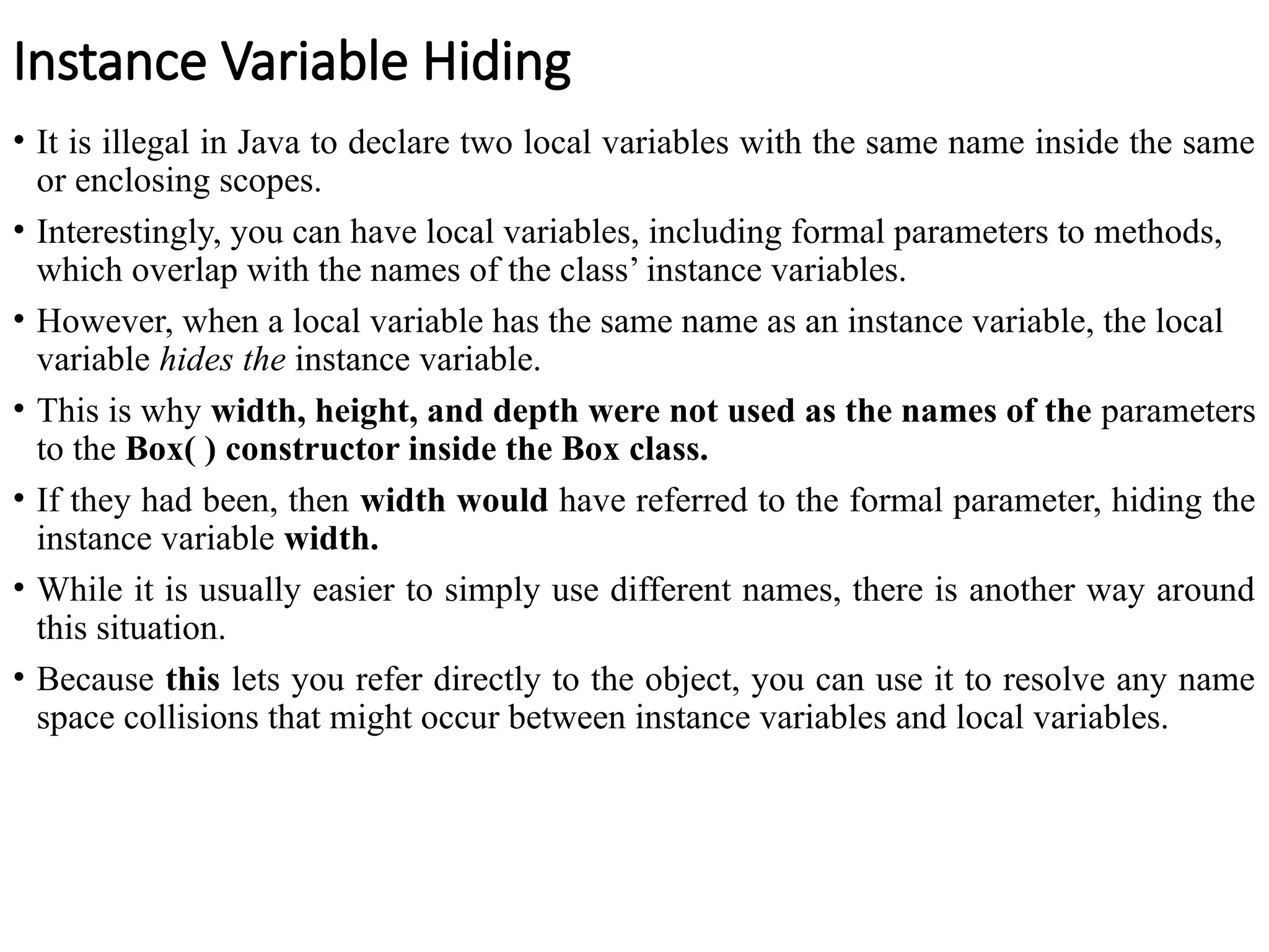 Instance Variable Hiding
• It is illegal in Java to declare two local variables with the same name inside the same
or enclosing scopes.
• Interestingly, you can have local variables, including formal parameters to methods,
which overlap with the names of the class’ instance variables.
• However, when a local variable has the same name as an instance variable, the local
variable hides the instance variable.
• This is why width, height, and depth were not used as the names of the parameters
to the Box( ) constructor inside the Box class.
• If they had been, then width would have referred to the formal parameter, hiding the
instance variable width.
• While it is usually easier to simply use different names, there is another way around
this situation.
• Because this lets you refer directly to the object, you can use it to resolve any name
space collisions that might occur between instance variables and local variables.
 